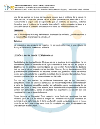 132 
UNIVERSIDAD NACIONAL ABIERTA Y A DISTANCIA – UNAD 
ESCUELA DE CIENCIAS BÁSICAS TECNOLOGÍA E INGENIERÍA 
MODULO CURSO: 301405 – AUTÓMATAS Y LENGUAJES FORMALES. Ing. (Msc). Carlos Alberto Amaya Tarazona 
Una de las razones por la que es importante conocer que el problema de la parada no 
tiene solución, es que nos permite decidir si otros problemas son resolubles o no. El 
razonamiento a seguir sería: si suponiendo que un problema es decidible, podemos 
demostrar que el problema de la parada tiene solución, entonces podemos llegar a la 
conclusión de que el problema en cuestión no la tiene, por reducción al absurdo. 
Definición: 
Sea M una máquina de Turing arbitraria con un alfabeto de entrada Σ. ¿Puede decidirse si 
la máquina M se detendrá con la entrada  ? 
Solución: 
La respuesta a esta pregunta es negativa. No se puede determinar si una máquina de 
Turing se detiene con una entrada arbitraria. 
LECCIÓN 42. DECIBILIDAD DE TEORÍAS LÓGICAS 
Decibilidad de las teorías lógicas. El desarrollo de la teoría de la computabilidad ha ido 
íntimamente ligado al desarrollo de la lógica matemática. Esto ha sido así porque la 
decibilidad de los distintos sistemas lógicos es una cuestión fundamental. Es bastante 
fácil ver que el cálculo proposicional es decidible. Church y Turing demostraron en 1936 
que el cálculo de predicados no era decidible. Por otro lado, para cada una de las distintas 
teorías se ha ido estudiando su posible decibilidad. Como ejemplo más ilustrativo, Tarski 
demostró que la teoría de los números reales era decidible. 
Por otro lado, son muchos los problemas interesantes que se han demostrado 
computables. Todas las funciones construidas por recursividad primitiva o minimalización 
a partir de funciones calculables resultan ser calculables como consecuencia de los 
trabajos de Church y Turing. Pero además, otras funciones más complejamente definidas 
también son computables, siendo el resultado más significativo en relación con esta 
cuestión el dado por el siguiente teorema: 
Primer teorema de Recursión. Todo operador entre funciones calculables que sea 
recursivo (esto es que se defina la imagen de f mediante una función calculable en 
términos de una parte finita de f), tiene una función parcial computable que es el menor 
punto fijo, es decir, esta función es un punto fijo y cualquier otro punto fijo del operador es 
una extensión de esa función. 
 