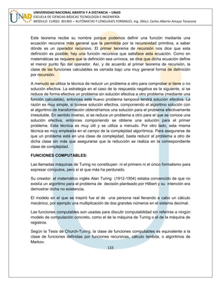 133 
UNIVERSIDAD NACIONAL ABIERTA Y A DISTANCIA – UNAD ESCUELA DE CIENCIAS BÁSICAS TECNOLOGÍA E INGENIERÍA MODULO CURSO: 301405 – AUTÓMATAS Y LENGUAJES FORMALES. Ing. (Msc). Carlos Alberto Amaya Tarazona 
Este teorema recibe su nombre porque podemos definir una función mediante una ecuación recursiva más general que la permitida por la recursividad primitiva, a saber dónde es un operador recursivo. El primer teorema de recursión nos dice que esta definición es posible; hay una función recursiva que satisface esta ecuación. Como en matemáticas se requiere que la definición sea unívoca, se dice que dicha ecuación define el menor punto fijo del operador. Así, y de acuerdo al primer teorema de recursión, la clase de las funciones calculables es cerrada bajo una muy general forma de definición por recursión. 
A menudo se utiliza la técnica de reducir un problema a otro para comprobar si tiene o no solución efectiva. La estrategia en el caso de la respuesta negativa es la siguiente, si se reduce de forma efectiva un problema sin solución efectiva a otro problema (mediante una función calculable), entonces este nuevo problema tampoco tendrá solución efectiva. La razón es muy simple, si tuviese solución efectiva, componiendo el algoritmo solución con el algoritmo de transformación obtendríamos una solución para el problema efectivamente irresoluble. En sentido inverso, si se reduce un problema a otro para el que se conoce una solución efectiva, entonces componiendo se obtiene una solución para el primer problema. Esta técnica es muy útil y se utiliza a menudo. Por otro lado, esta misma técnica es muy empleada en el campo de la complejidad algorítmica. Para asegurarse de que un problema está en una clase de complejidad, basta reducir el problema a otro de dicha clase sin más que asegurarse que la reducción se realiza en la correspondiente clase de complejidad. 
FUNCIONES COMPUTABLES: 
Las llamadas máquinas de Turing no constituyen ni el primero ni el único formalismo para expresar cómputos, pero sí el que más ha perdurado. 
Su creador, el matemático inglés Alan Turing (1912-1954) estaba convencido de que no existía un algoritmo para el problema de decisión planteado por Hilbert y su intención era demostrar dicha no existencia. 
El modelo en el que se inspiró fue el de una persona real llevando a cabo un cálculo mecánico, por ejemplo una multiplicación de dos grandes números en el sistema decimal. 
Las funciones computables son usadas para discutir computabilidad sin referirse a ningún modelo de computación concreto, como el de la máquina de Turing o el de la máquina de registros. 
Según la Tesis de Church-Turing, la clase de funciones computables es equivalente a la clase de funciones definidas por funciones recursivas, cálculo lambda, o algoritmos de Markov.  