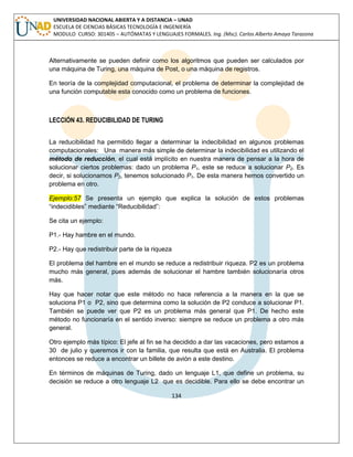 134 
UNIVERSIDAD NACIONAL ABIERTA Y A DISTANCIA – UNAD ESCUELA DE CIENCIAS BÁSICAS TECNOLOGÍA E INGENIERÍA MODULO CURSO: 301405 – AUTÓMATAS Y LENGUAJES FORMALES. Ing. (Msc). Carlos Alberto Amaya Tarazona 
Alternativamente se pueden definir como los algoritmos que pueden ser calculados por una máquina de Turing, una máquina de Post, o una máquina de registros. 
En teoría de la complejidad computacional, el problema de determinar la complejidad de una función computable esta conocido como un problema de funciones. 
LECCIÓN 43. REDUCIBILIDAD DE TURING 
La reducibilidad ha permitido llegar a determinar la indecibilidad en algunos problemas computacionales: Una manera más simple de determinar la indecibilidad es utilizando el método de reducción, el cual está implícito en nuestra manera de pensar a la hora de solucionar ciertos problemas: dado un problema P1, este se reduce a solucionar P2. Es decir, si solucionamos P2, tenemos solucionado P1. De esta manera hemos convertido un problema en otro. Ejemplo:57 Se presenta un ejemplo que explica la solución de estos problemas “indecidibles” mediante “Reducibilidad”: 
Se cita un ejemplo: 
P1.- Hay hambre en el mundo. 
P2.- Hay que redistribuir parte de la riqueza 
El problema del hambre en el mundo se reduce a redistribuir riqueza. P2 es un problema mucho más general, pues además de solucionar el hambre también solucionaría otros más. 
Hay que hacer notar que este método no hace referencia a la manera en la que se soluciona P1 o P2, sino que determina como la solución de P2 conduce a solucionar P1. También se puede ver que P2 es un problema más general que P1. De hecho este método no funcionaría en el sentido inverso: siempre se reduce un problema a otro más general. 
Otro ejemplo más típico: El jefe al fin se ha decidido a dar las vacaciones, pero estamos a 30 de julio y queremos ir con la familia, que resulta que está en Australia. El problema entonces se reduce a encontrar un billete de avión a este destino. 
En términos de máquinas de Turing, dado un lenguaje L1, que define un problema, su decisión se reduce a otro lenguaje L2 que es decidible. Para ello se debe encontrar un  