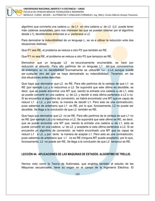 135 
UNIVERSIDAD NACIONAL ABIERTA Y A DISTANCIA – UNAD ESCUELA DE CIENCIAS BÁSICAS TECNOLOGÍA E INGENIERÍA MODULO CURSO: 301405 – AUTÓMATAS Y LENGUAJES FORMALES. Ing. (Msc). Carlos Alberto Amaya Tarazona 
algoritmo que convierta una cadena ω de L1 en otra cadena ω‟ de L2 (L2 puede tener más cadenas aceptables, pero nos interesan las que se pueden obtener por el algoritmo desde L1), decidiéndose entonces si ω‟ pertenece a L2. 
Para demostrar la indecidibilidad de un lenguaje L, se va a utilizar la reducción ante dos situaciones distintas: 
Que P1 sea RE, el problema se reduce a otro P2 que también es RE. 
Que P1 no sea RE, el problema se reduce a otro P2 que tampoco es RE. 
Demostrar que un lenguaje L2 es recursivamente enumerable, se hará por reducción al absurdo. Para ello partimos de un lenguaje L1 del que conoceremos de antemano su no decidibilidad (normalmente se utilizarán Lu o Ld, aunque puede ser cualquier otro del que se haya demostrado su indecidibilidad). Tenemos, en las dos situaciones antes descritas: 
Que haya que demostrar que L2 es RE. Para ello partimos de la certeza de que L1 es RE (por ejemplo Lu) y lo reducimos a L2. Se supondrá que este último es decidible, es decir, que se puede encontrar una MT que, siendo la entrada una cadena ω de L1, esta se puede convertir en una cadena ω‟ de L2, y decidir si esta última pertenece a L2 o no. Si se encuentra al algoritmo de conversión, se habrá encontrado una MT que es capaz de reducir L1 a L2, y por tanto, la manera de decidir L1. Pero esto es una contradicción, pues sabemos de antemano que L1 es RE, por lo que, forzosamente, L2 no puede ser decidible. Se llega a la conclusión de que L2 también es RE. 
Que haya que demostrar que L2 no es RE. Para ello partimos de la certeza de que L1 no es RE (por ejemplo Ld) y lo reducimos a L2. Se supondrá que este último es RE, es decir, que se puede encontrar una MT que, siendo la entrada una cadena ω de L1, esta se puede convertir en una cadena ω‟ de L2, y aceptarla si esta última pertenece a L2. Si se encuentra un algoritmo de conversión, se habrá encontrado una MT que es capaz de reducir L1 a L2, y por tanto la manera de aceptar L1. Pero esto es una contradicción, pues sabemos de antemano que L1 no es RE (ninguna MT puede aceptarlo), por lo que, forzosamente, L2 no puede ser RE. Se llega a la conclusión de que L2 tampoco es RE. 
LECCIÓN 44. APLICACIONES DE LAS MAQUINAS DE ESTADOS. ALGORITMO DE TRELLIS. 
Hemos visto como la Teoría de Autómatas, que engloba también al estudio de las Máquinas secuenciales, tiene su origen en el campo de la Ingeniería Eléctrica. El  
