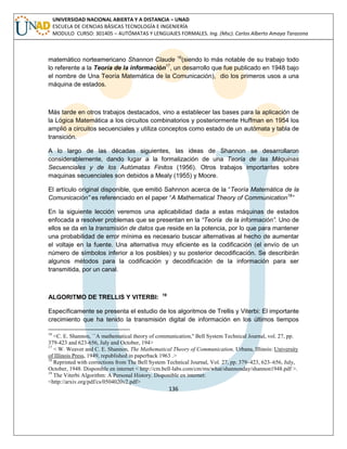 136 
UNIVERSIDAD NACIONAL ABIERTA Y A DISTANCIA – UNAD ESCUELA DE CIENCIAS BÁSICAS TECNOLOGÍA E INGENIERÍA MODULO CURSO: 301405 – AUTÓMATAS Y LENGUAJES FORMALES. Ing. (Msc). Carlos Alberto Amaya Tarazona 
matemático norteamericano Shannon Claude 16(siendo lo más notable de su trabajo todo lo referente a la Teoría de la información17, un desarrollo que fue publicado en 1948 bajo el nombre de Una Teoría Matemática de la Comunicación), dio los primeros usos a una máquina de estados. 
Más tarde en otros trabajos destacados, vino a establecer las bases para la aplicación de la Lógica Matemática a los circuitos combinatorios y posteriormente Huffman en 1954 los amplió a circuitos secuenciales y utiliza conceptos como estado de un autómata y tabla de transición. 
A lo largo de las décadas siguientes, las ideas de Shannon se desarrollaron considerablemente, dando lugar a la formalización de una Teoría de las Máquinas Secuenciales y de los Autómatas Finitos (1956). Otros trabajos importantes sobre maquinas secuenciales son debidos a Mealy (1955) y Moore. 
El artículo original disponible, que emitió Sahnnon acerca de la “Teoría Matemática de la Comunicación” es referenciado en el paper “A Mathematical Theory of Communication18” 
En la siguiente lección veremos una aplicabilidad dada a estas máquinas de estados enfocada a resolver problemas que se presentan en la “Teoría de la información”. Uno de ellos se da en la transmisión de datos que reside en la potencia, por lo que para mantener una probabilidad de error mínima es necesario buscar alternativas al hecho de aumentar el voltaje en la fuente. Una alternativa muy eficiente es la codificación (el envío de un número de símbolos inferior a los posibles) y su posterior decodificación. Se describirán algunos métodos para la codificación y decodificación de la información para ser transmitida, por un canal. 
ALGORITMO DE TRELLIS Y VITERBI: 19 
Específicamente se presenta el estudio de los algoritmos de Trellis y Viterbi: El importante crecimiento que ha tenido la transmisión digital de información en los últimos tiempos 
16 <C. E. Shannon, ``A mathematical theory of communication,'' Bell System Technical Journal, vol. 27, pp. 379-423 and 623-656, July and October, 194> 
17 < W. Weaver and C. E. Shannon, The Mathematical Theory of Communication, Urbana, Illinois: University of Illinois Press, 1949, republished in paperback 1963 .> 
18 Reprinted with corrections from The Bell System Technical Journal, Vol. 27, pp. 379–423, 623–656, July, October, 1948. Disponible en internet < http://cm.bell-labs.com/cm/ms/what/shannonday/shannon1948.pdf >. 
19 The Viterbi Algorithm: A Personal History. Disponible en internet: <http://arxiv.org/pdf/cs/0504020v2.pdf>  