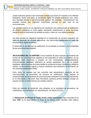 137 
UNIVERSIDAD NACIONAL ABIERTA Y A DISTANCIA – UNAD ESCUELA DE CIENCIAS BÁSICAS TECNOLOGÍA E INGENIERÍA MODULO CURSO: 301405 – AUTÓMATAS Y LENGUAJES FORMALES. Ing. (Msc). Carlos Alberto Amaya Tarazona 
puede explicarse gracias a las numerosas ventajas que posee con respecto a los métodos analógicos. Hasta unos años, la transmisión digital de señales analógicas (voz, vídeo, etc.) resultaba técnica y económicamente costosa. Sin embargo, “recientemente” han sucedido hechos que originaron importantes avances en esta área de las comunicaciones: 
Las grandes mejoras en los algoritmos de compresión han perfeccionado la codificación de señales analógicas en forma digital, reduciendo drásticamente el ancho de banda requerido para la transmisión de señales de audio y vídeo con una calidad aceptable. 
Las altas escalas de integración logradas en la construcción de circuitos integrados, así como el desarrollo de circuitos específicos, han disminuido notablemente el costo del procesamiento digital de señales. 
El desarrollo en las técnicas de codificación ha aumentado la robustez y la confiabilidad de las comunicaciones digitales. 
APLICACIONES DEL ALGORITMO: Como resultado de estos avances, las fronteras del mundo de las comunicaciones digitales se han expandido en todos los sentidos: (a) las distancias entre transmisor y receptor se han incrementado considerablemente (comunicaciones satelitales, telemetría de sondas espaciales, etc.); (b) es posible establecer comunicaciones de buena calidad en ambientes de gran interferencia (telefonía celular); (c) los espacios lógicos (y físicos) necesarios para almacenar la información se han reducido radicalmente (DVD). 
Entre todos los avances que han permitido este extraordinario desarrollo de las comunicaciones, se encuentran las técnicas de codificación. Estas mejoran el comportamiento de los sistemas de comunicaciones mediante la inclusión de redundancia en la información a transmitir. Esta información adicional permite detectar, corregir y/o prevenir errores en transmisiones por canales ruidosos. 
Entre los métodos de protección más utilizados en la actualidad se encuentran los codificadores convolucionales con decodificación de Viterbi (CC-DV). 
La Modulación Codificada de Trellis (Trellis coded modulation) mejor conocida por la sigla TCM, se ha desarrollado a lo largo de las últimas cuatro décadas. Este sistema  