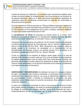138 
UNIVERSIDAD NACIONAL ABIERTA Y A DISTANCIA – UNAD ESCUELA DE CIENCIAS BÁSICAS TECNOLOGÍA E INGENIERÍA MODULO CURSO: 301405 – AUTÓMATAS Y LENGUAJES FORMALES. Ing. (Msc). Carlos Alberto Amaya Tarazona 
combina las técnicas de codificación y la modulación para transmisiones digitales sobre canales con banda limitada. Su ventaja principal, y por la que ha hecho una revolución en las telecomunicaciones, radica en el hecho que permite una ganancia significativa de codificación sobre las modulaciones convencionales de multinivel, sin comprometer la eficiencia del ancho de banda. 
El primer esquema de TCM fue propuesto en 1976 por Gottfried Ungerboeck. Seguido por una publicación en la revista information theory del IEEE en el año de 1982, con la cual se dio una revolución en las investigaciones de su teoría y métodos, además se estableció un lugar a las posibles implementaciones de TCM. 
La decodificación de Viterbi fue propuesta por Andrew Viterbi en su trabajo “Error Bounds for Convolucional Codes and an Asymptotically Optimum Decoding Algorithm” publicado en la IEEE Transactions on Information Theory, en Abril de 1967. 
Comparado con otros esquemas de protección, CC-DV permite mejorar sustancialmente la performance de los sistemas de comunicaciones, esto es, disminuir notablemente la tasa de errores de bits (Bit Error Rate - BER). Obviamente, esta importante mejora es posible gracias a un incremento de complejidad en la implementación de los decodificadores. Sin embargo, gracias a los grandes avances en la tecnología, en la actualidad es posible implementar CC-DV sin “ninguna” dificultad 
CC-DV son utilizados en los sistemas de telefonía celular digital como es el caso del estándar IS-95 (utilizado en nuestro medio por CTI), como así también en comunicaciones de satélites geoestacionarios como las redes VSAT (Very Small Aperture Terminal). Las ganancias que se logran con estos sistemas de codificación se reflejan en la reducción del consumo de los transmisores o en la reducción del tamaño de las antenas (o simplemente en la mejora de las tasas de transmisión). 
CODIFICACION Y DECODIFICACION: El codificador del canal CC, persigue el objetivo de lograr una veracidad dada durante la transmisión o conservación de la información, introduciendo una redundancia adicional, con ayuda de determinados algoritmos, como los convolucionales y Trellis; y teniendo en consideración la intensidad y las leyes estadísticas de las transferencias en el canal de comunicación. Esta codificación recibe el nombre de redundante. 
La teoría de la codificación redundante se basa en los principios que Shannon formuló para canales ruidosos al considerar que existe una probabilidad de error en la transmisión de ráfagas de símbolos para cualquier velocidad, dentro de la capacidad del canal e independientemente del tipo de información que se envié. Entonces, es indispensable  