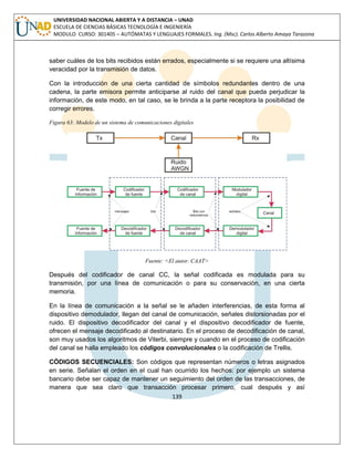 139 
UNIVERSIDAD NACIONAL ABIERTA Y A DISTANCIA – UNAD ESCUELA DE CIENCIAS BÁSICAS TECNOLOGÍA E INGENIERÍA MODULO CURSO: 301405 – AUTÓMATAS Y LENGUAJES FORMALES. Ing. (Msc). Carlos Alberto Amaya Tarazona 
saber cuáles de los bits recibidos están errados, especialmente si se requiere una altísima veracidad por la transmisión de datos. 
Con la introducción de una cierta cantidad de símbolos redundantes dentro de una cadena, la parte emisora permite anticiparse al ruido del canal que pueda perjudicar la información, de este modo, en tal caso, se le brinda a la parte receptora la posibilidad de corregir errores. 
Figura 63: Modelo de un sistema de comunicaciones digitales 
Fuente: <El autor. CAAT> 
Después del codificador de canal CC, la señal codificada es modulada para su transmisión, por una línea de comunicación o para su conservación, en una cierta memoria. 
En la línea de comunicación a la señal se le añaden interferencias, de esta forma al dispositivo demodulador, llegan del canal de comunicación, señales distorsionadas por el ruido. El dispositivo decodificador del canal y el dispositivo decodificador de fuente, ofrecen el mensaje decodificado al destinatario. En el proceso de decodificación de canal, son muy usados los algoritmos de Viterbi, siempre y cuando en el proceso de codificación del canal se halla empleado los códigos convolucionales o la codificación de Trellis. 
CÓDIGOS SECUENCIALES: Son códigos que representan números o letras asignados en serie. Señalan el orden en el cual han ocurrido los hechos: por ejemplo un sistema bancario debe ser capaz de mantener un seguimiento del orden de las transacciones, de manera que sea claro que transacción procesar primero, cual después y así  