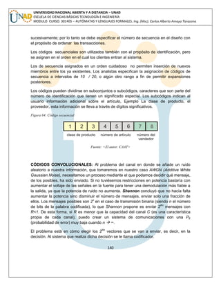 140 
UNIVERSIDAD NACIONAL ABIERTA Y A DISTANCIA – UNAD ESCUELA DE CIENCIAS BÁSICAS TECNOLOGÍA E INGENIERÍA MODULO CURSO: 301405 – AUTÓMATAS Y LENGUAJES FORMALES. Ing. (Msc). Carlos Alberto Amaya Tarazona 
sucesivamente; por lo tanto se debe especificar el número de secuencia en el diseño con el propósito de ordenar las transacciones. 
Los códigos secuenciales son utilizados también con el propósito de identificación, pero se asignan en el orden en el cual los clientes entran al sistema. 
Los de secuencia asignados en un orden cuidadoso no permiten inserción de nuevos miembros entre los ya existentes, Los analistas especifican la asignación de códigos de secuencia a intervalos de 10 / 20, o algún otro rango a fin de permitir expansiones posteriores. 
Los códigos pueden dividirse en subconjuntos o subcódigos, caracteres que son parte del número de identificación que tienen un significado especial. Los subcódigos indican al usuario información adicional sobre el artículo, Ejemplo La clase de producto, el proveedor, esta información se lleva a través de dígitos significativos. 
Figura 64: Código secuencial 
Fuente: <El autor. CAAT> 
CÓDIGOS CONVOLUCIONALES: Al problema del canal en donde se añade un ruido aleatorio a nuestra información, que tomaremos en nuestro caso AWGN (Additive White Gaussian Noise), necesitamos un proceso mediante el que podamos decidir qué mensaje, de los posibles, ha sido enviado. Si no tuviésemos restricciones en potencia bastaría con aumentar el voltaje de las señales en la fuente para tener una demodulación más fiable a la salida, ya que la potencia de ruido no aumenta. Shannon concluyó que no hacía falta aumentar la potencia sino disminuir el número de mensajes, enviar solo una fracción de ellos. Los mensajes posibles son 2n en el caso de transmisión binaria (siendo n el número de bits de la palabra codificada), lo que Shannon propone es enviar 2Rn mensajes con R<1. De esta forma, si R es menor que la capacidad del canal C (es una característica propia de cada canal), puedo crear un sistema de comunicaciones con una PE (probabilidad de error) muy baja cuando n  ∞. 
El problema está en cómo elegir los 2Rn vectores que se van a enviar, es decir, en la decisión. Al sistema que realiza dicha decisión se le llama codificador.  