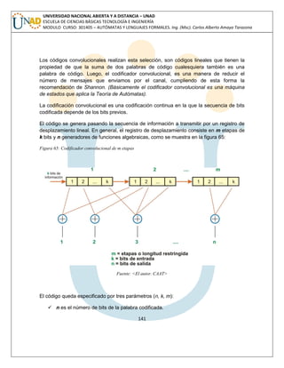 141 
UNIVERSIDAD NACIONAL ABIERTA Y A DISTANCIA – UNAD ESCUELA DE CIENCIAS BÁSICAS TECNOLOGÍA E INGENIERÍA MODULO CURSO: 301405 – AUTÓMATAS Y LENGUAJES FORMALES. Ing. (Msc). Carlos Alberto Amaya Tarazona 
Los códigos convolucionales realizan esta selección, son códigos lineales que tienen la propiedad de que la suma de dos palabras de código cualesquiera también es una palabra de código. Luego, el codificador convolucional, es una manera de reducir el número de mensajes que enviamos por el canal, cumpliendo de esta forma la recomendación de Shannon. (Básicamente el codificador convolucional es una máquina de estados que aplica la Teoría de Autómatas). 
La codificación convolucional es una codificación continua en la que la secuencia de bits codificada depende de los bits previos. 
El código se genera pasando la secuencia de información a transmitir por un registro de desplazamiento lineal. En general, el registro de desplazamiento consiste en m etapas de k bits y n generadores de funciones algebraicas, como se muestra en la figura 65: 
Figura 65: Codificador convolucional de m etapas 
Fuente: <El autor. CAAT> 
El código queda especificado por tres parámetros (n, k, m): 
 n es el número de bits de la palabra codificada.  
