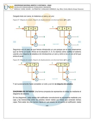 143 
UNIVERSIDAD NACIONAL ABIERTA Y A DISTANCIA – UNAD ESCUELA DE CIENCIAS BÁSICAS TECNOLOGÍA E INGENIERÍA MODULO CURSO: 301405 – AUTÓMATAS Y LENGUAJES FORMALES. Ing. (Msc). Carlos Alberto Amaya Tarazona 
Cargado todo con ceros, le metemos un cero y un uno: 
Figura 67: Máquina de estados. Registro de desplazamiento convolucional (datos 000 y 100) 
Seguimos con el caso de que hemos introducido un uno porque con el cero observamos que se forma un bucle. Ahora en la situación (1, 0, 0) veamos cómo codifica el sistema usando una máquina de estados si le introducimos un cero y cómo si es un uno el bit que entra al canal: 
Figura 68: Máquina de estados. Registro de desplazamiento convolucional (datos 010 y 110) 
Y así sucesivamente hasta completar un ciclo y con él, la máquina de estados. 
DIAGRAMA DE ESTADOS: Una forma compacta de representar el código es mediante el diagrama de estados. 
En los diagramas, cada estado del codificador convolucional se representa mediante una caja y las transiciones entre los estados vienen dadas por líneas que conectan dichas cajas. Para saber de una manera rápida en qué estado se encuentra el codificador, basta  