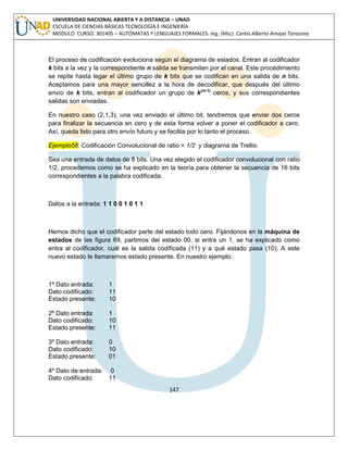 147 
UNIVERSIDAD NACIONAL ABIERTA Y A DISTANCIA – UNAD ESCUELA DE CIENCIAS BÁSICAS TECNOLOGÍA E INGENIERÍA MODULO CURSO: 301405 – AUTÓMATAS Y LENGUAJES FORMALES. Ing. (Msc). Carlos Alberto Amaya Tarazona 
El proceso de codificación evoluciona según el diagrama de estados. Entran al codificador k bits a la vez y la correspondiente n salida se transmiten por el canal. Este procedimiento se repite hasta legar el último grupo de k bits que se codifican en una salida de n bits. Aceptamos para una mayor sencillez a la hora de decodificar, que después del último envío de k bits, entran al codificador un grupo de k(m-1) ceros, y sus correspondientes salidas son enviadas. 
En nuestro caso (2,1,3), una vez enviado el último bit, tendremos que enviar dos ceros para finalizar la secuencia en cero y de esta forma volver a poner el codificador a cero. Así, queda listo para otro envío futuro y se facilita por lo tanto el proceso. Ejemplo58: Codificación Convolucional de ratio = 1/2 y diagrama de Trellis: 
Sea una entrada de datos de 8 bits. Una vez elegido el codificador convolucional con ratio 1/2, procedemos como se ha explicado en la teoría para obtener la secuencia de 16 bits correspondientes a la palabra codificada. 
Datos a la entrada: 1 1 0 0 1 0 1 1 
Hemos dicho que el codificador parte del estado todo cero. Fijándonos en la máquina de estados de las figura 69, partimos del estado 00, si entra un 1, se ha explicado como entra al codificador, cuál es la salida codificada (11) y a qué estado pasa (10). A este nuevo estado le llamaremos estado presente. En nuestro ejemplo: 
1º Dato entrada: 1 
Dato codificado: 11 
Estado presente: 10 
2º Dato entrada: 1 
Dato codificado: 10 
Estado presente: 11 
3º Dato entrada: 0 
Dato codificado: 10 
Estado presente: 01 
4º Dato de entrada: 0 
Dato codificado: 11  