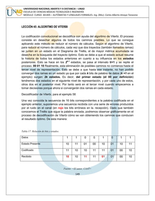 149 
UNIVERSIDAD NACIONAL ABIERTA Y A DISTANCIA – UNAD ESCUELA DE CIENCIAS BÁSICAS TECNOLOGÍA E INGENIERÍA MODULO CURSO: 301405 – AUTÓMATAS Y LENGUAJES FORMALES. Ing. (Msc). Carlos Alberto Amaya Tarazona 
LECCIÓN 45: ALGORITMO DE VITERBI 
La codificación convolucional se decodifica con ayuda del algoritmo de Viterbi. El proceso consiste en desechar algunos de todos los caminos posibles. Lo que se consigue aplicando este método es reducir el número de cálculos. Según el algoritmo de Viterbi, para reducir el número de cálculos, cada vez que dos trayectos (también llamados ramas) se junten en un estado en el Diagrama de Trellis, el de mayor métrica acumulada se desecha en la búsqueda del trayecto óptimo. Esto se debe a que el estado actual resume la historia de todos los estados anteriores en cuanto a su influencia en los estados posteriores. Esto se hace en los 2k-1 estados, se pasa al intervalo ti+1 y se repite el proceso. 00 01 10 Realmente, esta eliminación de posibles caminos no comienza hasta el tercer nivel de representación. Esto se debe a que hasta ese instante, no han podido converger dos ramas en un estado ya que por cada k bits de palabra de datos (k =1 en el ejemplo) surgen 2k estados. Es decir, del primer estado (el 00 por definición) tendremos dos estados en el siguiente nivel de representación, y por cada uno de estos, otros dos en el posterior nivel. Por tanto será en el tercer nivel cuando empecemos a tomar decisiones porque ahora sí convergerán dos ramas en cada estado. 
Decodificador de Viterbi, para el ejemplo 58 
Una vez conocida la secuencia de 16 bits correspondientes a la palabra codificada en el ejemplo anterior, suponemos una secuencia recibida con una serie de errores producidos por el ruido en el canal (en rojo los bits erróneos en la. recepción). Dado que también conocemos el Trellis que sigue la palabra enviada, podremos observar gráficamente en el proceso de decodificación de Viterbi cómo se van obteniendo los caminos que conducen al resultado óptimo. De esta manera: 
Tabla 17: Relación de bits y estados. 
Datos 
1 
1 
0 
0 
1 
0 
1 
1 
Estado Presente 
10 
11 
01 
00 
10 
01 
10 
11 
Codificado 
11 
10 
10 
11 
11 
01 
00 
10 
Recibido 
10 
10 
11 
11 
01 
01 
00 
10 
Fuente: <El autor. CAAT>  