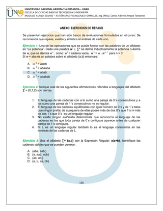 156 
UNIVERSIDAD NACIONAL ABIERTA Y A DISTANCIA – UNAD 
ESCUELA DE CIENCIAS BÁSICAS TECNOLOGÍA E INGENIERÍA 
MODULO CURSO: 301405 – AUTÓMATAS Y LENGUAJES FORMALES. Ing. (Msc). Carlos Alberto Amaya Tarazona 
ANEXO: EJERCICIOS DE REPASO 
Se presentan ejercicios que han sido banco de evaluaciones formuladas en el curso: Se 
recomienda que repase, evalúe y sintetice el análisis de cada uno. 
Ejercicio 1: Una de las operaciones que se puede formar con las palabras de un alfabeto 
es “La potencia”. Dada una palabra w  Σ* se define inductivamente la potencia n-ésima 
de w, que se denota wn , como: w0 = cadena vacía, wn = w . wn1 para n > 0 
Si w = aba es un palabra sobre el alfabeto {a,b} entonces: 
A.  2 = aabb 
B.  2 = abaaba 
C.  2 = abab 
D.  2 = ababab 
Ejercicio 2: Indique cuál de las siguientes afirmaciones referidas a lenguajes del alfabeto 
Σ = {0,1,2} son ciertas: 
1. El lenguaje de las cadenas con a lo sumo una pareja de 0´s consecutivos y a 
los sumo una pareja de 1´s consecutivos no es regular. 
2. El lenguaje de las cadenas equilibradas con igual número de 0´s y de 1´s tales 
que ningún prefijo de cualquiera de ellas posee más de dos 0´s que 1´s ni más 
de dos 1´s que 0´s es un lenguaje regular. 
3. No existe ningún autómata determinista que reconozca el lenguaje de las 
cadenas en las que toda pareja de 0´s contiguos aparece antes de cualquier 
pareja de 1´s contiguos. 
4. Si L es un lenguaje regular también lo es el lenguaje consistente en las 
inversas de las cadenas de L. 
Ejercicio 3: Sea el alfabeto Σ= {a,b} con la Expresión Regular: a(a+b), identifique las 
cadenas válidas que se pueden generar: 
A. {aba, aab,} 
B. {a, aab, abb} 
C. {aa, ab,} 
D. {a, b, aa, bb} 
 