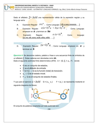 158 
UNIVERSIDAD NACIONAL ABIERTA Y A DISTANCIA – UNAD 
ESCUELA DE CIENCIAS BÁSICAS TECNOLOGÍA E INGENIERÍA 
MODULO CURSO: 301405 – AUTÓMATAS Y LENGUAJES FORMALES. Ing. (Msc). Carlos Alberto Amaya Tarazona 
Dado el alfabeto: Σ= {a,b} una representación válida de la expresión regular y su 
lenguaje sería: 
A. Expresión Regular: ; Como Lenguaje: { Ø,b,bbb,bbbbbb,…} 
B. Expresión Regular: ; Como Lenguaje: 
empiezan en a y terminan en ba 
C. Expresión Regular: ; Como lenguaje: 
{a,aa,ab,aaa,aab,aba,abb, …} 
D. Expresión Regular: . ; Como Lenguaje: empiezan en a y 
terminan en b 
Ejercicio 6: Se denomina cadena, palabra o frase a una secuencia finita de símbolos de 
un alfabeto Σ. Estas cadenas son denotadas como w. 
Dado el siguiente autómata finito determinístico (AFD) A = (Q, Σ, f, q 0 , F) donde: 
 Q es un conjunto de estados. 
 Σ es el alfabeto de entrada 
 f: Q X Σ → Q es la función (total) de transición. 
 q 0  Q es el estado inicial. 
 F  Q es el conjunto de estados finales. 
Y que para el ejercicio Σ = {a,b} Q ={ q 0 , 
q1 } F = {q1 } se representa mediante el 
siguiente diagrama de Moore: 
El conjunto de palabras aceptadas por este autómata son: 
 