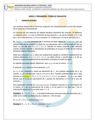 16 
UNIVERSIDAD NACIONAL ABIERTA Y A DISTANCIA – UNAD 
ESCUELA DE CIENCIAS BÁSICAS TECNOLOGÍA E INGENIERÍA 
MODULO CURSO: 301405 – AUTÓMATAS Y LENGUAJES FORMALES. Ing. (Msc). Carlos Alberto Amaya Tarazona 
ANEXO 2: PRESABERES: TEORÍA DE CONJUNTOS 
I. GENERALIDADES: 
Las nociones básicas de la Teoría de conjuntos, son necesarias para el inicio del estudio 
de la Teoría de la Computación. 
Un conjunto es una colección de objetos llamados elementos del conjunto. Si definimos 
un conjunto como A y a es un elemento de ese conjunto A, se usa la notación aA (se 
lee “a es un elemento de A”). Por lo contrario bAindica que b no es un elemento de A. 
Si a1,a2,,…….an, son elementos de A, entonces se debe indicar así : A={a1,a2,….an}. La 
característica de un conjunto es dada por sus elementos más no por el orden en que se 
listan, es por ello que {a,b,c,d} y {d,a,c,b} denotan el mismo conjunto. Caso diferente 
cuando veamos cadenas o expresiones de autómatas en el que el orden de las mismas 
denotará cadenas diferentes. 
Dado dos conjuntos A y B, estos son exactamente iguales si contienen exactamente los 
mismos elementos: A={1,2,3} y B ={2,3,1}, es válido afirmar y escribir que A=B. No se 
tienen en cuenta las repeticiones de elementos ni tampoco el orden de estos. 
Es relevate para este estudio diferenciar que a y {a} no son lo mismo a  {a}. 
E conjunto {{a,b}} tiene un único elemento: {a,b} 
Si A y B son conjuntos y todos los elementos de A son también elementos de B, se 
escribe A  B y se dice que A es un subconjunto de B. También podemos decir que A está 
incluido en B Ejemplo 1: Si A={1,2,3} y B={0,1,2,3,4,5,6,7} se obtiene A  B y es válido 
afirmar que B no es un subconjunto de A porque los elementos 0,4,5,6,7 no lo son del 
conjunto A. 
Una explicación concreta de subconjunto propio: Cualquier conjunto es un subconjunto de 
sí mismo. Si A es un subconjunto de B pero A no es igual a B se dice que A es un 
subconjunto propio de B y se nota como A  B. 
Teorema 1. Si A  B y B  A simultánameamente, entonces todos los elementos de A 
están en B y todos los elementos de B están en A. Por lo tanto: 
Si A  B y B  A, tenemos que A=B 
Teorema 2. Si A  B y B  C , entonces A  C 
 