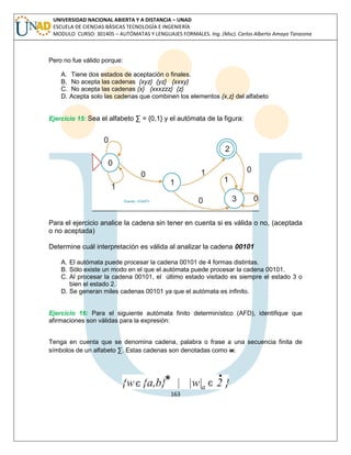 163 
UNIVERSIDAD NACIONAL ABIERTA Y A DISTANCIA – UNAD ESCUELA DE CIENCIAS BÁSICAS TECNOLOGÍA E INGENIERÍA MODULO CURSO: 301405 – AUTÓMATAS Y LENGUAJES FORMALES. Ing. (Msc). Carlos Alberto Amaya Tarazona 
Pero no fue válido porque: 
A. Tiene dos estados de aceptación o finales. 
B. No acepta las cadenas {xyz} {yz} {xxxy} 
C. No acepta las cadenas {x} {xxxzzz} {z} 
D. Acepta solo las cadenas que combinen los elementos {x,z} del alfabeto 
Ejercicio 15: Sea el alfabeto Σ = {0,1} y el autómata de la figura: 
Para el ejercicio analice la cadena sin tener en cuenta si es válida o no, (aceptada o no aceptada) 
Determine cuál interpretación es válida al analizar la cadena 00101 
A. El autómata puede procesar la cadena 00101 de 4 formas distintas. 
B. Sólo existe un modo en el que el autómata puede procesar la cadena 00101. 
C. Al procesar la cadena 00101, el último estado visitado es siempre el estado 3 o bien el estado 2. 
D. Se generan miles cadenas 00101 ya que el autómata es infinito. 
Ejercicio 16: Para el siguiente autómata finito determinístico (AFD), identifique que afirmaciones son válidas para la expresión: 
Tenga en cuenta que se denomina cadena, palabra o frase a una secuencia finita de símbolos de un alfabeto Σ. Estas cadenas son denotadas como w. 
 