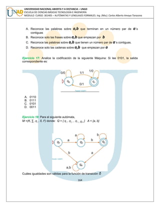 164 
UNIVERSIDAD NACIONAL ABIERTA Y A DISTANCIA – UNAD 
ESCUELA DE CIENCIAS BÁSICAS TECNOLOGÍA E INGENIERÍA 
MODULO CURSO: 301405 – AUTÓMATAS Y LENGUAJES FORMALES. Ing. (Msc). Carlos Alberto Amaya Tarazona 
A. Reconoce las palabras sobre a,b que terminan en un número par de a´s 
contiguas 
B. Reconoce solo las frases sobre a,b que empiezan por b 
C. Reconoce las palabras sobre a,b que tienen un número par de a´s contiguas. 
D. Reconoce solo las cadenas sobre a,b que empiezan por a 
Ejercicio 17: Analice la codificación de la siguiente Máquina: Si lee 0101, la salida 
correspondiente es: 
A. 0110 
B. 0111 
C. 0101 
D. 0011 
Ejercicio 18: Para el siguiente autómata, 
M =(K, Σ, q1 , δ, F) donde: Q = { q1 , q 2 
, q 3 , q 4 } A = {a, b} 
Cuáles igualdades son válidas para la función de transición δ 
 