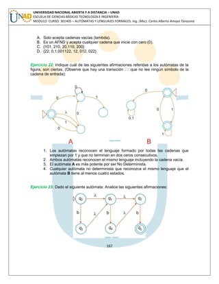 167 
UNIVERSIDAD NACIONAL ABIERTA Y A DISTANCIA – UNAD ESCUELA DE CIENCIAS BÁSICAS TECNOLOGÍA E INGENIERÍA MODULO CURSO: 301405 – AUTÓMATAS Y LENGUAJES FORMALES. Ing. (Msc). Carlos Alberto Amaya Tarazona 
A. Solo acepta cadenas vacías (lambda). 
B. Es un AFND y acepta cualquier cadena que inicie con cero (0). 
C. {101, 210, 20,110, 200} 
D. {22, 0,1,001122, 12, 012, 022} 
Ejercicio 22: Indique cuál de las siguientes afirmaciones referidas a los autómatas de la figura, son ciertas. (Observe que hay una transición que no lee ningún símbolo de la cadena de entrada): 
1. Los autómatas reconocen el lenguaje formado por todas las cadenas que empiezan por 1 y que no terminan en dos ceros consecutivos. 
2. Ambos autómatas reconocen el mismo lenguaje incluyendo la cadena vacía. 
3. El autómata A es más potente por ser No Determinista. 
4. Cualquier autómata no determinista que reconozca el mismo lenguaje que el autómata B tiene al menos cuatro estados. 
Ejercicio 23: Dado el siguiente autómata: Analice las siguientes afirmaciones: 
 