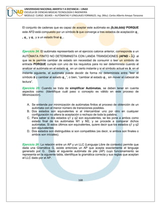 168 
UNIVERSIDAD NACIONAL ABIERTA Y A DISTANCIA – UNAD 
ESCUELA DE CIENCIAS BÁSICAS TECNOLOGÍA E INGENIERÍA 
MODULO CURSO: 301405 – AUTÓMATAS Y LENGUAJES FORMALES. Ing. (Msc). Carlos Alberto Amaya Tarazona 
El conjunto de cadenas que es capaz de aceptar este autómata es {b,bb,bbb} PORQUE 
este AFD está compuesto por un símbolo b que converge a tres estados de aceptación q3 
, q 4 y q5 y a un estado final q5 . 
Ejercicio 24: El autómata representado en el ejercicio catorce anterior, corresponde a un 
AUTÓMATA FINITO NO DETERMINISTA CON LANDA TRANSICIONES (AFND -  al 
que se le permite cambiar de estado sin necesidad de consumir o leer un símbolo de 
entrada PORQUE cumple con uno de los requisitos para no ser determinista cuando al 
analizar el autómata en el estado q1 en un cierto instante y si el símbolo actual es b, en el 
instante siguiente, el autómata puede decidir de forma no determinista entre “leer el 
símbolo b y cambiar al estado q 4 ”, o bien, “cambiar al estado q 2 sin mover el cabezal de 
lectura”. 
Ejercicio 25: Cuando se trata de simplificar Autómatas, se deben tener en cuenta 
aspectos como: (Identifique cuál paso o concepto es válido en este proceso de 
Minimización). 
A. Se entiende por minimización de autómatas finitos al proceso de obtención de un 
autómata con el menor número de transiciones posibles. 
B. Dos estados son equivalentes si al intercambiar uno por otro en cualquier 
configuración no altera la aceptación o rechazo de toda la palabra. 
C. Para saber si dos estados q1 y q2 son equivalentes, se les pone a ambos como 
estado final de los autómatas M1 y M2, y se procede a comparar dichos 
autómatas. Si estos últimos son equivalentes, quiere decir que los estados q1 y q2 
son equivalentes 
D. Dos estados son distinguibles si son compatibles (es decir, si ambos son finales o 
ambos son iníciales). 
Ejercicio 26: La relación entre un AP y un LLC (Lenguaje Libre de contexto) permite que 
dada una Gramática G, existe entonces un AP que acepta exactamente el lenguaje 
generado por G. Dado el siguiente autómata de pila (AP) cuyo funcionamiento se 
representa en la siguiente tabla, identifique la gramática correcta y sus reglas que aceptan 
el LLC dado por el AP. 
 