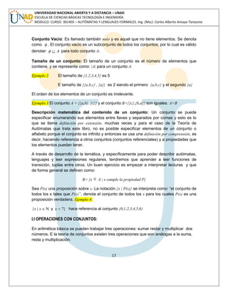 17 
UNIVERSIDAD NACIONAL ABIERTA Y A DISTANCIA – UNAD 
ESCUELA DE CIENCIAS BÁSICAS TECNOLOGÍA E INGENIERÍA 
MODULO CURSO: 301405 – AUTÓMATAS Y LENGUAJES FORMALES. Ing. (Msc). Carlos Alberto Amaya Tarazona 
Conjunto Vacío: Es llamado también nulo y es aquel que no tiene elementos. Se denota 
como  . El conjunto vacío es un subconjunto de todos los conjuntos; por lo cual es válido 
denotar:   A para todo conjunto A. 
Tamaño de un conjunto: El tamaño de un conjunto es el número de elementos que 
contiene, y se representa como: |A| para un conjunto A. 
Ejemplo 2 El tamaño de {1,2,3,4,5} es 5 
E tamaño de {{a,b,c} , {a}} es 2 siendo el primero {a,b,c} y el segundo {a} 
El orden de los elementos de un conjunto es irrelevante. 
Ejemplo 3 El conjunto A = {{a,b}, {c}} y el conjunto B={{c},{b,a}} son iguales: A=B 
Descripción matemática del contenido de un conjunto: Un conjunto se puede 
especificar enumerando sus elementos entre llaves y separados por comas y esto es lo 
que se llama definición por extensión. muchas veces y para el caso de la Teoría de 
Autómatas que trata este libro, no es posible especificar elementos de un conjunto o 
alfabeto porque el conjunto es infinito y entonces se usa una definición por comprensión, es 
decir, haciendo referencia a otros conjuntos (conjuntos referenciales) y a propiedades que 
los elementos puedan tener. 
A través de desarrollo de la temática, y específicamente para poder describir autómatas, 
lenguajes y leer expresiones regulares, tendremos que aprender a leer funciones de 
transición, tuplas entre otros. Un buen ejercicio es empezar a interpretar lecturas y que 
de forma general se definen como: 
B= {x  A | x cumple la propiedad P} 
Sea P(x) una proposición sobre x. La notación {x | P(x)} se interpreta como: “el conjunto de 
todos los x tales que P(x)”, denota el conjunto de todos los x para los cuales P(x) es una 
proposición verdadera. Ejemplo 4: 
{x | x  y x  7} hace referencia al conjunto {0,1,2,3,4,5,6} 
I.I OPERACIONES CON CONJUNTOS: 
En aritmética básica se pueden trabajar tres operaciones: sumar restar y multiplicar dos 
números. E la teoría de conjuntos existen tres operaciones que son análogas a la suma, 
resta y multiplicación. 
 