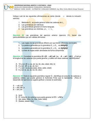 172 
UNIVERSIDAD NACIONAL ABIERTA Y A DISTANCIA – UNAD 
ESCUELA DE CIENCIAS BÁSICAS TECNOLOGÍA E INGENIERÍA 
MODULO CURSO: 301405 – AUTÓMATAS Y LENGUAJES FORMALES. Ing. (Msc). Carlos Alberto Amaya Tarazona 
Indique cuál de las siguientes afirmaciones es cierta (donde  denota la inclusión 
estricta): 
1. Mediante G1 se puede generar todas las cadenas de L 2 
2. Las gramáticas son idénticas 
3. Las gramáticas generan el mismo lenguaje. 
4. Las gramáticas son distintas, y L1  L 2 
Ejercicio 32: Las gramáticas del ejercicio anterior (ejercicio 31), tienen dos 
particularidades que son válidas afirmarlas: 
1. Las reglas de las gramáticas difieren por que tienen diferentes terminales. 
2. La palabra generable por la gramática G1 y G2 es xxzyzy 
3. La palabra generable por la gramática G1 y G2 es xyzyzy 
4. La lista de reglas están denotadas de forma comprimida. 
Ejercicio 33: Considere la gramática G = {S → aS | aA | a , A → aA | bS } ¿Cuál es 
la longitud de las cadenas que puede generar y cuáles son esas cadenas, identifíquelas? 
A. 10 y son {Ø, a, aa, ab, ba, bb, aba, abab, bbb, b} 
B. 5 y son {Ø, a, aa, ab, ba } 
C. 7 y son {a,aa,aaa,aaaa, abaa, aaba, abab} 
D. 6 y son {a, aa, ab, ba, bb, aba } 
Ejercicio 34: Dada la siguiente gramática regular G , identifique el conjunto de cadenas o 
palabras válidas que puede generar el Autómata Finito que lo representa: (Para el 
desarrollo del ejercicio se sugiere graficar o recrear el autómata) 
S → aA | bA 
A → aB | bB | a 
B → aA | bA 
A. {a,b} 
B. El conjunto de cadenas que pueda generar la ER = a*b*a 
C. {aa, aaaa, bbba, ba, bba, baaa, baba} 
D. {baaaa, aaaaa, bba} 
 