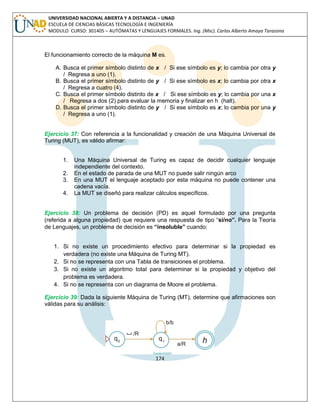 174 
UNIVERSIDAD NACIONAL ABIERTA Y A DISTANCIA – UNAD ESCUELA DE CIENCIAS BÁSICAS TECNOLOGÍA E INGENIERÍA MODULO CURSO: 301405 – AUTÓMATAS Y LENGUAJES FORMALES. Ing. (Msc). Carlos Alberto Amaya Tarazona 
El funcionamiento correcto de la máquina M es. 
A. Busca el primer símbolo distinto de x / Si ese símbolo es y; lo cambia por otra y / Regresa a uno (1). 
B. Busca el primer símbolo distinto de y / Si ese símbolo es x; lo cambia por otra x / Regresa a cuatro (4). 
C. Busca el primer símbolo distinto de x / Si ese símbolo es y; lo cambia por una x / Regresa a dos (2) para evaluar la memoria y finalizar en h (halt). 
D. Busca el primer símbolo distinto de y / Si ese símbolo es x; lo cambia por una y / Regresa a uno (1). 
Ejercicio 37: Con referencia a la funcionalidad y creación de una Máquina Universal de Turing (MUT), es válido afirmar: 
1. Una Máquina Universal de Turing es capaz de decidir cualquier lenguaje independiente del contexto. 
2. En el estado de parada de una MUT no puede salir ningún arco 
3. En una MUT el lenguaje aceptado por esta máquina no puede contener una cadena vacía. 
4. La MUT se diseñó para realizar cálculos específicos. 
Ejercicio 38: Un problema de decisión (PD) es aquel formulado por una pregunta (referida a alguna propiedad) que requiere una respuesta de tipo “si/no”. Para la Teoría de Lenguajes, un problema de decisión es “insoluble” cuando: 
1. Si no existe un procedimiento efectivo para determinar si la propiedad es verdadera (no existe una Máquina de Turing MT). 
2. Si no se representa con una Tabla de transiciones el problema. 
3. Si no existe un algoritmo total para determinar si la propiedad y objetivo del problema es verdadera. 
4. Si no se representa con un diagrama de Moore el problema. 
Ejercicio 39: Dada la siguiente Máquina de Turing (MT), determine que afirmaciones son válidas para su análisis: 
 