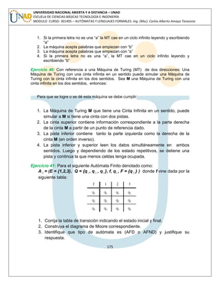 175 
UNIVERSIDAD NACIONAL ABIERTA Y A DISTANCIA – UNAD 
ESCUELA DE CIENCIAS BÁSICAS TECNOLOGÍA E INGENIERÍA 
MODULO CURSO: 301405 – AUTÓMATAS Y LENGUAJES FORMALES. Ing. (Msc). Carlos Alberto Amaya Tarazona 
1. Si la primera letra no es una “a” la MT cae en un ciclo infinito leyendo y escribiendo 
“a” 
2. La máquina acepta palabras que empiezan con “b” 
3. La máquina acepta palabras que empiezan con “a” 
4. Si la primera letra no es una “a”, la MT cae en un ciclo infinito leyendo y 
escribiendo “b” 
Ejercicio 40: Con referencia a una Máquina de Turing (MT) de dos direcciones: Una 
Máquina de Turing con una cinta infinita en un sentido puede simular una Máquina de 
Turing con la cinta infinita en los dos sentidos. Sea M una Máquina de Turing con una 
cinta infinita en los dos sentidos, entonces: 
Para que se logre o se dé esta máquina se debe cumplir: 
1. La Máquina de Turing M que tiene una Cinta Infinita en un sentido, puede 
simular a M si tiene una cinta con dos pistas. 
2. La cinta superior contiene información correspondiente a la parte derecha 
de la cinta M a partir de un punto de referencia dado. 
3. La pista inferior contiene tanto la parte izquierda como la derecha de la 
cinta M (en orden inverso). 
4. La pista inferior y superior leen los datos simultáneamente en ambos 
sentidos. Luego y dependiendo de los estado repetitivos, se detiene una 
pista y continúa la que menos celdas tenga ocupada. 
Ejercicio 41: Para el siguiente Autómata Finito denotado como: 
A2 = (E = {1,2,3}, Q = {q1 , q 2 , q3 }, f, q1 , F = {q 2 } ) donde f vine dada por la 
siguiente tabla: 
1. Corrija la tabla de transición indicando el estado inicial y final. 
2. Construya el diagrama de Moore correspondiente. 
3. Identifique que tipo de autómata es (AFD o AFND) y justifique su 
respuesta. 
 
