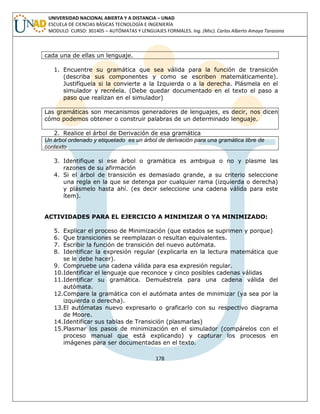 178 
UNIVERSIDAD NACIONAL ABIERTA Y A DISTANCIA – UNAD ESCUELA DE CIENCIAS BÁSICAS TECNOLOGÍA E INGENIERÍA MODULO CURSO: 301405 – AUTÓMATAS Y LENGUAJES FORMALES. Ing. (Msc). Carlos Alberto Amaya Tarazona 
cada una de ellas un lenguaje. 
1. Encuentre su gramática que sea válida para la función de transición (describa sus componentes y como se escriben matemáticamente). Justifíquela si la convierte a la Izquierda o a la derecha. Plásmela en el simulador y recréela. (Debe quedar documentado en el texto el paso a paso que realizan en el simulador) 
Las gramáticas son mecanismos generadores de lenguajes, es decir, nos dicen cómo podemos obtener o construir palabras de un determinado lenguaje. 
2. Realice el árbol de Derivación de esa gramática 
Un árbol ordenado y etiquetado es un árbol de derivación para una gramática libre de contexto 
3. Identifique si ese árbol o gramática es ambigua o no y plasme las razones de su afirmación 
4. Si el árbol de transición es demasiado grande, a su criterio seleccione una regla en la que se detenga por cualquier rama (izquierda o derecha) y plásmelo hasta ahí. (es decir seleccione una cadena válida para este ítem). 
ACTIVIDADES PARA EL EJERCICIO A MINIMIZAR O YA MINIMIZADO: 
5. Explicar el proceso de Minimización (que estados se suprimen y porque) 
6. Que transiciones se reemplazan o resultan equivalentes. 
7. Escribir la función de transición del nuevo autómata. 
8. Identificar la expresión regular (explicarla en la lectura matemática que se le debe hacer). 
9. Compruebe una cadena válida para esa expresión regular. 
10.Identificar el lenguaje que reconoce y cinco posibles cadenas válidas 
11.Identificar su gramática. Demuéstrela para una cadena válida del autómata. 
12.Compare la gramática con el autómata antes de minimizar (ya sea por la izquierda o derecha). 
13.El autómatas nuevo expresarlo o graficarlo con su respectivo diagrama de Moore. 
14.Identificar sus tablas de Transición (plasmarlas) 
15.Plasmar los pasos de minimización en el simulador (compárelos con el proceso manual que está explicando) y capturar los procesos en imágenes para ser documentadas en el texto. 
 