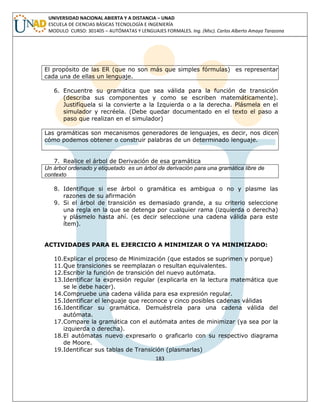 183 
UNIVERSIDAD NACIONAL ABIERTA Y A DISTANCIA – UNAD ESCUELA DE CIENCIAS BÁSICAS TECNOLOGÍA E INGENIERÍA MODULO CURSO: 301405 – AUTÓMATAS Y LENGUAJES FORMALES. Ing. (Msc). Carlos Alberto Amaya Tarazona 
El propósito de las ER (que no son más que simples fórmulas) es representar cada una de ellas un lenguaje. 
6. Encuentre su gramática que sea válida para la función de transición (describa sus componentes y como se escriben matemáticamente). Justifíquela si la convierte a la Izquierda o a la derecha. Plásmela en el simulador y recréela. (Debe quedar documentado en el texto el paso a paso que realizan en el simulador) 
Las gramáticas son mecanismos generadores de lenguajes, es decir, nos dicen cómo podemos obtener o construir palabras de un determinado lenguaje. 
7. Realice el árbol de Derivación de esa gramática 
Un árbol ordenado y etiquetado es un árbol de derivación para una gramática libre de contexto 
8. Identifique si ese árbol o gramática es ambigua o no y plasme las razones de su afirmación 
9. Si el árbol de transición es demasiado grande, a su criterio seleccione una regla en la que se detenga por cualquier rama (izquierda o derecha) y plásmelo hasta ahí. (es decir seleccione una cadena válida para este ítem). 
ACTIVIDADES PARA EL EJERCICIO A MINIMIZAR O YA MINIMIZADO: 
10.Explicar el proceso de Minimización (que estados se suprimen y porque) 
11.Que transiciones se reemplazan o resultan equivalentes. 
12.Escribir la función de transición del nuevo autómata. 
13.Identificar la expresión regular (explicarla en la lectura matemática que se le debe hacer). 
14.Compruebe una cadena válida para esa expresión regular. 
15.Identificar el lenguaje que reconoce y cinco posibles cadenas válidas 
16.Identificar su gramática. Demuéstrela para una cadena válida del autómata. 
17.Compare la gramática con el autómata antes de minimizar (ya sea por la izquierda o derecha). 
18.El autómatas nuevo expresarlo o graficarlo con su respectivo diagrama de Moore. 
19.Identificar sus tablas de Transición (plasmarlas)  