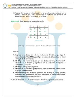 184 
UNIVERSIDAD NACIONAL ABIERTA Y A DISTANCIA – UNAD ESCUELA DE CIENCIAS BÁSICAS TECNOLOGÍA E INGENIERÍA MODULO CURSO: 301405 – AUTÓMATAS Y LENGUAJES FORMALES. Ing. (Msc). Carlos Alberto Amaya Tarazona 
20.Plasmar los pasos de minimización en el simulador (compárelos con el proceso manual que está explicando) y capturar los procesos en imágenes para ser documentadas en el texto. 
Ejercicio 50: Dada la siguiente tabla de transición: 
(Nótese que hay interacciones con símbolo vacío, diferente a cadena vacía) 
PARTE 1 
1. Exprese el autómata en notación matemática. Identifique que tipo de autómata es (AFD o AFND) y justifique su respuesta. (No se trata de dar el concepto de determinismo) 
2. Identifique los elementos (tupla que es). Debe explicar y describir cada elemento y la función y significado en el autómata. Conceptos y definiciones adicionales. 
3. Identifique el lenguaje que genera. 
4. Muestre en el simulador (gráficamente) como recorre una cadena válida. Explique cada secuencia. 
5. Muestre el diagrama de Moore generado en JFLAp y en VAS y comente que similitudes o diferencias encuentra al realizarlo en los dos simuladores. (herramientas que ofrezca uno u otro). 
PARTE 2: Para cada una de las Expresiones Regulares siguientes (ER) realice:  