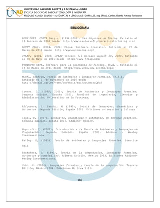 186 
UNIVERSIDAD NACIONAL ABIERTA Y A DISTANCIA – UNAD ESCUELA DE CIENCIAS BÁSICAS TECNOLOGÍA E INGENIERÍA MODULO CURSO: 301405 – AUTÓMATAS Y LENGUAJES FORMALES. Ing. (Msc). Carlos Alberto Amaya Tarazona 
BIBLIOGRAFIA 
RODRIGUEZ COSTA Sergio, (1996,2009). Las Máquinas de Turing. Extraído el 19 Febrero de 2009 desde http://www.rastersoft.com/articulo/turing.html 
BOVET JEAN, (2004, 2006) Visual Autómata Simulator. Extraído el 25 de Marzo de 2011 desde http://www.automatas.org/ 
JFLAP, (2004, 2008) JFLAP Version 7.0 Release August 28, 2009. Extraído el 30 de Mayo de 2011 desde http://www.jflap.org/ 
PROYECTO SEPA, Software para la enseñanza de Parsing. (n.d.). Extraído el 18 de Marzo de 2011 desde http://www.ucse.edu.ar/fma/sepa/ 
MORAL. SERAFIN, Teoría de Autómatas y lenguajes Formales. (n.d.). Extraído el 2 de Noviembre de 2010 desde 
http://decsai.ugr.es/~smc/docencia/mci/automata.pdf 
Cuevas, O, (1999, 2001), Teoría de Autómatas y Lenguajes Formales. Segunda Edición, España 2001. Facultad de ingeniería, Ciencias y Administración. Universidad de la Frontera. 
Alfonseca, J; Sancho, M (1990), Teoría de Lenguajes, Gramáticas y Autómatas. Segunda Edición, España 2001. Ediciones universidad y Cultura 
Isasi, P, (1997), Lenguajes, gramáticas y autómatas. Un Enfoque práctico. Segunda Edición, España 2004. Addison- Wesley. 
Hopcroft, J, (2002), Introducción a la Teoría de Autómatas y lenguajes de Computación. Segunda Edición, España 2002. Addison – Wesley Iberoamericana 
Kelley, D, (1995), Teoría de autómatas y Lenguajes Formales. Prentice Hall 
Brokshear, J; (1993), Teoría de la computación, Lenguajes Formales, Autómatas y complejidad. Primera Edición, México 1993. Ediciones Addison- Wesley Iberoamericana. 
John, M; (2004), Lenguajes formales y teoría de la computación. Tercera Edición, México 2004. Ediciones Mc Graw Hill. 
 