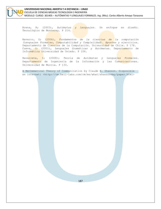 187 
UNIVERSIDAD NACIONAL ABIERTA Y A DISTANCIA – UNAD ESCUELA DE CIENCIAS BÁSICAS TECNOLOGÍA E INGENIERÍA MODULO CURSO: 301405 – AUTÓMATAS Y LENGUAJES FORMALES. Ing. (Msc). Carlos Alberto Amaya Tarazona 
Brena, R; (2003), Autómatas y Lenguajes. Un enfoque en diseño. Tecnológico de Monterey. P 214. 
Navarro, G; (2006), Fundamentos de la ciencias de la computación (Lenguajes Formales, Computabilidad y Complejidad). Apuntes y ejercicios. Departamento de Ciencias de la Computación. Universidad de Chile. P 178. 
Cueva, J; (2001), Lenguajes Gramáticas y Autómatas. Departamento de Informática Universidad de Oviedo. P 106. 
Navarrete, I; (2008); Teoría de Autómatas y Lenguajes Formales. Departamento de Ingeniería de la Información y las Comunicaciones. Universidad de Murcia. P 133. 
A Mathematical Theory of Communication by Claude E. Shannon. Disponible en internet: <http://cm.bell-labs.com/cm/ms/what/shannonday/paper.html> 