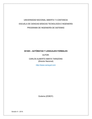 UNIVERSIDAD NACIONAL ABIERTA Y A DISTANCIA 
ESCUELA DE CIENCIAS BÁSICAS TECNOLOGÍA E INGENIERÍA 
PROGRAMA DE INGENIERÍA DE SISTEMAS 
301405 – AUTÓMATAS Y LENGUAJES FORMALES 
AUTOR: 
CARLOS ALBERTO AMAYA TARAZONA (Director Nacional) 
http://www.camayat.com 
Duitama (ZCBOY) 
Versión 4 – 2014. 
 
