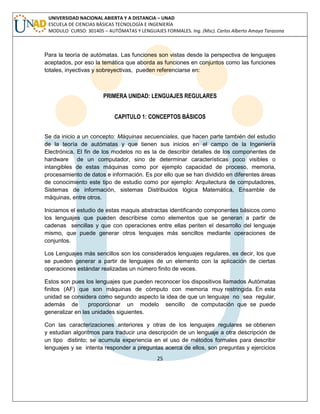25 
UNIVERSIDAD NACIONAL ABIERTA Y A DISTANCIA – UNAD ESCUELA DE CIENCIAS BÁSICAS TECNOLOGÍA E INGENIERÍA MODULO CURSO: 301405 – AUTÓMATAS Y LENGUAJES FORMALES. Ing. (Msc). Carlos Alberto Amaya Tarazona 
Para la teoría de autómatas. Las funciones son vistas desde la perspectiva de lenguajes aceptados, por eso la temática que aborda as funciones en conjuntos como las funciones totales, inyectivas y sobreyectivas, pueden referenciarse en: 
PRIMERA UNIDAD: LENGUAJES REGULARES 
CAPITULO 1: CONCEPTOS BÁSICOS 
Se da inicio a un concepto: Máquinas secuenciales, que hacen parte también del estudio de la teoría de autómatas y que tienen sus inicios en el campo de la Ingeniería Electrónica. El fin de los modelos no es la de describir detalles de los componentes de hardware de un computador, sino de determinar características poco visibles o intangibles de estas máquinas como por ejemplo capacidad de proceso, memoria, procesamiento de datos e información. Es por ello que se han dividido en diferentes áreas de conocimiento este tipo de estudio como por ejemplo: Arquitectura de computadores, Sistemas de información, sistemas Distribuidos lógica Matemática, Ensamble de máquinas, entre otros. 
Iniciamos el estudio de estas maquis abstractas identificando componentes básicos como los lenguajes que pueden describirse como elementos que se generan a partir de cadenas sencillas y que con operaciones entre ellas periten el desarrollo del lenguaje mismo, que puede generar otros lenguajes más sencillos mediante operaciones de conjuntos. 
Los Lenguajes más sencillos son los considerados lenguajes regulares, es decir, los que se pueden generar a partir de lenguajes de un elemento con la aplicación de ciertas operaciones estándar realizadas un número finito de veces. 
Estos son pues los lenguajes que pueden reconocer los dispositivos llamados Autómatas finitos (AF) que son máquinas de cómputo con memoria muy restringida. En esta unidad se considera como segundo aspecto la idea de que un lenguaje no sea regular, además de proporcionar un modelo sencillo de computación que se puede generalizar en las unidades siguientes. 
Con las caracterizaciones anteriores y otras de los lenguajes regulares se obtienen y estudian algoritmos para traducir una descripción de un lenguaje a otra descripción de un tipo distinto; se acumula experiencia en el uso de métodos formales para describir lenguajes y se intenta responder a preguntas acerca de ellos, son preguntas y ejercicios  
