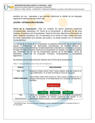 26 
UNIVERSIDAD NACIONAL ABIERTA Y A DISTANCIA – UNAD ESCUELA DE CIENCIAS BÁSICAS TECNOLOGÍA E INGENIERÍA MODULO CURSO: 301405 – AUTÓMATAS Y LENGUAJES FORMALES. Ing. (Msc). Carlos Alberto Amaya Tarazona 
sencillos con sus respuestas y que permiten determinar la utilidad de los lenguajes regulares en aplicaciones del mundo real. 
LECCIÓN 1: INTRODUCCIÓN E HISTORIA: 
Teoría de la computación: Trata con modelos de cálculo abstractos (máquinas computacionales abstractas). En Teoría de la Computación, a diferencia de las otras materias, (Arquitectura de Computadores, Teoría de Circuitos, Algoritmos y Estructuras de Datos, Sistemas Operativos, etc.) lo importante no es buscar la mejor manera de hacer las cosas (optimalidad) sino estudiar qué puede o no puede hacerse con un ordenador (computabilidad). 
“La historia de la Teoría de la Computación es bastante interesante. Se ha desarrollado gracias a confluencia, por afortunadas coincidencias, de distintos campos de conocimiento y descubrimientos (fundamentalmente matemáticos) realizados a principios del siglo XX. Bajo el nombre Teoría de la Computación se recogen una serie de materias que constituyen hoy en día los fundamentos teóricos de la Informática: Teoría de Autómatas, Teoría de los Lenguajes Formales, Computabilidad y Complejidad Algorítmica.”1 
Se presenta una concreta evolución histórica de la Teoría de la Computación: 
Tabla 3: Evolución Histórica de la Teoría de la Computación 
EPOCA 
PRECURSORES 
1845 -1918 
COMPUTABILIDAD 
Iniciada por Godel, Church, Post, Turing y Kleene, tiene sus raíces en la Lógica Matemática. Ya se había inventado la Teoría de Conjuntos 
David Hilbert (1845-1918) formuló en 1928, durante el transcurso de un congreso internacional: Si las Matemáticas son completas, consistentes y decidibles. 
1936 
Tesis de Church 
Una de las cuestiones más estudiadas en la Teoría de la Compatibilidad ha sido la posibilidad de construir programas que decidan si un determinado algoritmo posee o no una determinada propiedad. 
1 <NAVARRETE,Isabel. Teoría de Autómatas y lenguajes Formales. Departamento Ingeniería. Universidad de Murcia. P 133. Sept 2008>  