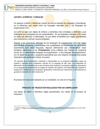 32 
UNIVERSIDAD NACIONAL ABIERTA Y A DISTANCIA – UNAD ESCUELA DE CIENCIAS BÁSICAS TECNOLOGÍA E INGENIERÍA MODULO CURSO: 301405 – AUTÓMATAS Y LENGUAJES FORMALES. Ing. (Msc). Carlos Alberto Amaya Tarazona 
LECCIÓN 3. AUTÓMATAS Y LENGUAJES 
Un aspecto a definir y diferenciar cuando se inicia el estudio de Lenguajes y Gramáticas, es la diferencia que existe entre los lenguajes naturales (LN) y los lenguajes de programación (LP). 
Los (LP) se rigen por reglas de sintaxis y semántica más complejas y definidas y que finalmente son manejadas por los computadores. En los lenguajes naturales (LN), estos no están tan definidos ni delimitados, ya que están controlados por reglas gramaticales que evolucionan y derivan nuevos lenguajes. 
Gracias a las estructuras definidas de los lenguajes de programación (LP) (las reglas gramaticales (sintaxicas y semánticas) han posibilitados la construcción de traductores automáticos para estos lenguajes. Algunas definiciones que contextualizan estas temáticas referencian a los Compiladores como software que traduce un programa escrito en un determinado lenguaje de programación a otro lenguaje de programación, con el objeto de generar u programa equivalente que una máquina computacional pueda interpretar para podérselo mostrar al usuario. 
“En ciencias de la computación, intérprete o interpretador es un programa informático capaz de analizar y ejecutar otros programas, escritos en un lenguaje de alto nivel. Los intérpretes se diferencian de los compiladores en que mientras estos traducen un programa desde su descripción en un lenguaje de programación al código de máquina del sistema, los intérpretes sólo realizan la traducción a medida que sea necesaria, típicamente, instrucción por instrucción, y normalmente no guardan el resultado de dicha traducción.”2 
El proceso de traducción realizado por un compilador, es visto en la Figura 8. 
PROCESO DE TRADUCTOR REALIZADO POR UN COMPILADOR: 
Los pasos de definir e identificar reglas gramaticales, son claves en el proceso de traducción. 
2 Tomado de https://es.wikipedia.org/wiki/Int%C3%A9rprete_%28inform%C3%A1tica%29 con acceso Julio de 2013  