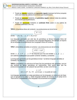 35 
UNIVERSIDAD NACIONAL ABIERTA Y A DISTANCIA – UNAD 
ESCUELA DE CIENCIAS BÁSICAS TECNOLOGÍA E INGENIERÍA 
MODULO CURSO: 301405 – AUTÓMATAS Y LENGUAJES FORMALES. Ing. (Msc). Carlos Alberto Amaya Tarazona 
 Puede ser descrito mediante una expresión regular (expresar de forma compacta 
cómo son todas las cadenas de símbolos que le pertenecen). 
 Puede ser generado mediante una gramática regular (obtener todas las cadenas 
de símbolos que le pertenecen). 
 Puede ser reconocido mediante un autómata finito (saber si una cadena de 
símbolos pertenece a él o no) 
TIPO 2: (Gramáticas libres del contexto). Las producciones son de la forma: 
A →  
donde: A  VN y   (VN U VT)* 
Los lenguajes generados por este tipo de gramáticas se llaman lenguajes libres del 
contexto y la clase es L2, que incluyen a los Lenguajes Regulares. Por ejemplo, la mayoría 
de los lenguajes de programación son Lenguajes Libres de Contexto. 
TIPO 1: (Gramáticas sensibles al contexto). Las producciones son de la forma: 
 A →  
donde  ,   V* y   V+ Se interpreta que A es una variable y  ,  y  
son cadenas cualesquiera que pueden contener variables y constantes. 
Los lenguajes generados por las gramáticas de tipo 1 se llaman lenguajes sensibles al 
Contexto y su clase es L1: 
TIPO 0: (Gramáticas con estructura de frase) Son las gramáticas más generales, que por 
ello también se llaman gramáticas sin restricciones. Esto quiere decir que las 
producciones pueden ser de cualquier tipo permitido, es decir, de la forma: 
  
con  (V* . VN . V*) y en la que  no puede ser vacío 
Los lenguajes generados por estas gramáticas son los lenguajes con estructura de frase, 
que se agrupan en la clase L0: Estos lenguajes también se conocen en el campo de la 
Teoría de la Compatibilidad como lenguajes recursivamente enumerarles. 
 