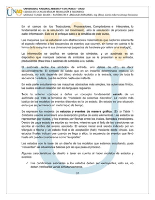 37 
UNIVERSIDAD NACIONAL ABIERTA Y A DISTANCIA – UNAD ESCUELA DE CIENCIAS BÁSICAS TECNOLOGÍA E INGENIERÍA MODULO CURSO: 301405 – AUTÓMATAS Y LENGUAJES FORMALES. Ing. (Msc). Carlos Alberto Amaya Tarazona 
En el campo de los Traductores, Procesadores, Compiladores e Intérpretes, lo fundamental no es la simulación del movimiento, sino la simulación de procesos para tratar información. Este es el enfoque dado a la temática de este curso. 
Las maquinas que se estudiarán son abstracciones matemáticas que capturan solamente el aspecto referente a las secuencias de eventos que ocurren, sin tomar en cuenta ni la forma de la maquina ni sus dimensiones (aspectos de hardware por referir una analogía). 
La información se codifica en cadenas de símbolos, y un autómata es un dispositivo que manipula cadenas de símbolos que se le presentan a su entrada, produciendo otras tiras o cadenas de símbolos a su salida. 
El autómata recibe los símbolos de entrada, uno detrás de otro, es decir secuencialmente. El símbolo de salida que en un instante determinado produce un autómata, no sólo depende del último símbolo recibido a la entrada, sino de toda la secuencia o cadena, que ha recibido hasta ese instante. 
En esta parte estudiaremos las maquinas abstractas más simples, los autómatas finitos, las cuales están en relación con los lenguajes regulares 
Todo lo anterior conduce a definir un concepto fundamental: estado de un autómata que trata la temática de “modelado de sistemas discretos”. La noción más básica de los modelos de eventos discretos es la de estado. Un estado es una situación en la que se permanece un cierto lapso de tiempo. 
Se expresan los modelos de estados y eventos de manera gráfica. (En la Tabla 1: Símbolos usados encontrará una descripción gráfica de estos elementos). Los estados se representan por óvalos, y los eventos por flechas entre los óvalos, llamadas transiciones. Dentro de cada estado se escribe su nombre, mientras que al lado de las transiciones se escribe el nombre del evento asociado. El estado inicial está siendo indicado por un triángulo o flecha y un estado final o de aceptación (halt) mediante doble círculo. Los estados finales indican que cuando se llega a ellos, la secuencia de eventos que llevó hasta ahí puede considerarse como “aceptable” 
Los estados son la base de un diseño de los modelos que estamos estudiando, pues “recuerdan” las situaciones básicas por las que pasa el proceso. 
Algunas características de diseño a tener en cuenta al hacer modelos de estados y eventos: 
 Las condiciones asociadas a los estados deben ser excluyentes, esto es, no deben verificarse varias simultáneamente.  