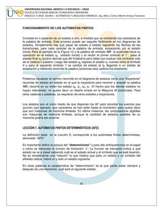42 
UNIVERSIDAD NACIONAL ABIERTA Y A DISTANCIA – UNAD 
ESCUELA DE CIENCIAS BÁSICAS TECNOLOGÍA E INGENIERÍA 
MODULO CURSO: 301405 – AUTÓMATAS Y LENGUAJES FORMALES. Ing. (Msc). Carlos Alberto Amaya Tarazona 
FUNCIONAMIENTO DE LOS AUTÓMATAS FINITOS: 
Consiste en ir pasando de un estado a otro, a medida que va recibiendo los caracteres de 
la palabra de entrada. Este proceso puede ser seguido fácilmente en los diagramas de 
estados. Simplemente hay que pasar de estado a estado siguiendo las flechas de las 
transiciones, para cada carácter de la palabra de entrada, empezando por el estado 
inicial. Para el ejemplo de la Figura 12 y la palabra de entrada 101 el autómata inicia su 
operación en el estado q0 (estado inicial) y al recibir el primer símbolo el 1 , pasa al 
estado final q2 (podría decirse que allí finalizaría pero faltan por evaluar dos símbolos más 
de la cadena o palabra ) luego del estado q2 regresa al estado q1 cuando entra el símbolo 
0 y para el siguiente símbolo 1 se cambia de estado al q2 llegando a un estado de 
aceptación y habiendo recorrido la palabra (entonces esta cadena fue aceptada). 
Podemos visualizar el camino recorrido en el diagrama de estados como una “trayectoria” 
recorrida de estado en estado en al que la trayectoria para recorrer y aceptar la palabra 
101, recorrió en su orden los estado q0, q1, q0, q1. El hecho que los demás estados no 
hayan intervenido, no quiere decir un diseño errado en la Máquina M (autómata). Para 
otras cadenas o palabras, se requieran de otros estados y trayectorias. 
Los estados son el único medio de que disponen los AF para recordar los eventos que 
ocurren (por ejemplo, que caracteres se han leído hasta el momento); esto quiere decir 
que son máquinas de memoria limitada. En última instancia, las computadoras digitales 
son máquinas de memoria limitada, aunque la cantidad de estados posibles de su 
memoria podría ser enorme. 
LECCIÓN 7. AUTÓMATAS FINITOS DETERMINÍSTICOS (AFD) 
La definición dada en la Lección 6, corresponde a los autómatas finitos deterministas, 
abreviado “AFD”. 
Es importante definir el porqué del “determinismo” y para ello enfoquémonos en el papel 
o cómo se interpreta la función de transición  : La función de transición indica a qué 
estado se va a pasar sabiendo cuál es el estado actual y el símbolo que se está leyendo. 
No es simplemente una “relación” lo que implica que para un estado y un símbolo del 
alfabeto dados, habrá un y solo un estado siguiente. 
En otras palabras la característica de “determinismo” es la que perite saber siempre y 
después de una transición, cuál será el siguiente estado. 
 
