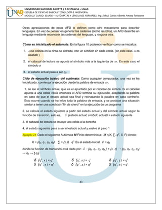 43 
UNIVERSIDAD NACIONAL ABIERTA Y A DISTANCIA – UNAD 
ESCUELA DE CIENCIAS BÁSICAS TECNOLOGÍA E INGENIERÍA 
MODULO CURSO: 301405 – AUTÓMATAS Y LENGUAJES FORMALES. Ing. (Msc). Carlos Alberto Amaya Tarazona 
Otras apreciaciones de estos AFD lo definen como otro mecanismo para describir 
lenguajes. En vez de pensar en generar las cadenas (como las ERs), un AFD describe un 
lenguaje mediante reconocer las cadenas del lenguaje, y ninguna otra. 
Cómo es inicializado el autómata: En la figura 10 podemos verificar como se inicializa: 
1.  se coloca en la cinta de entrada, con un símbolo en cada celda. (en este caso  es 
aaabab ) 
2. el cabezal de lectura se apunta al símbolo más a la izquierda de  . En este caso el 
símbolo a 
3. el estado actual pasa a ser q0 
Ciclo de ejecución básico del autómata: Como cualquier computador, una vez se ha 
inicializado, comienza la ejecución desde la palabra de entrada  . 
1. se lee el símbolo actual, que es el apuntado por el cabezal de lectura. Si el cabezal 
apunta a una celda vacía entonces el AFD termina su ejecución, aceptando la palabra 
en caso de que el estado actual sea final y rechazando la palabra en caso contrario. 
Esto ocurre cuando se ha leído toda la palabra de entrada, y se produce una situación 
similar a tener una condición “fin de chero" en la ejecución de un programa 
2. se calcula el estado siguiente a partir del estado actual y del símbolo actual según la 
función de transición, esto es,  (estado actual; símbolo actual) = estado siguiente 
3. el cabezal de lectura se mueve una celda a la derecha 
4. el estado siguiente pasa a ser el estado actual y vuelve al paso 1 
Ejemplo 24 Dado el siguiente Autómata M Finito determinista: M =(K, Σ, q0, δ, F) donde: 
K = {q0, q1, q2, q3} Σ = {x,z} q0 Es el estado Inicial F = q3 
donde la función de transición está dada por:  : {q0, q1, q2, q3 } × {x, z} → {q0, q1, q2, q3} 
→ q0 → { q3} 
δ (q0, x ) = q1 δ (q1, x ) = q1 δ (q1, z ) = q2 
δ (q2 , x ) = q3 δ (q3 , z ) = q2 δ (q3 , x ) = q1 
 