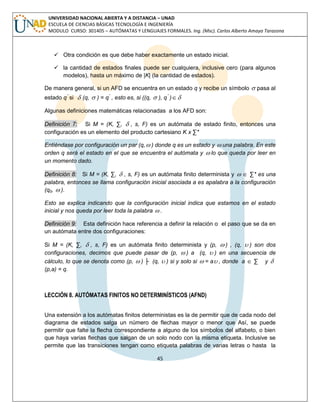 45 
UNIVERSIDAD NACIONAL ABIERTA Y A DISTANCIA – UNAD 
ESCUELA DE CIENCIAS BÁSICAS TECNOLOGÍA E INGENIERÍA 
MODULO CURSO: 301405 – AUTÓMATAS Y LENGUAJES FORMALES. Ing. (Msc). Carlos Alberto Amaya Tarazona 
 Otra condición es que debe haber exactamente un estado inicial. 
 la cantidad de estados finales puede ser cualquiera, inclusive cero (para algunos 
modelos), hasta un máximo de |K| (la cantidad de estados). 
De manera general, si un AFD se encuentra en un estado q y recibe un símbolo  pasa al 
estado q" si  (q,  ) = q" , esto es, si ((q,  ), q" ) 
Algunas definiciones matemáticas relacionadas a los AFD son: 
Definición 7: Si M = (K, Σ,  , s, F) es un autómata de estado finito, entonces una 
configuración es un elemento del producto cartesiano K x Σ* 
Entiéndase por configuración un par (q, ) donde q es un estado y  una palabra. En este 
orden q será el estado en el que se encuentra el autómata y  lo que queda por leer en 
un momento dado. 
Definición 8: Si M = (K, Σ,  , s, F) es un autómata finito determinista y   Σ* es una 
palabra, entonces se llama configuración inicial asociada a es apalabra a la configuración 
(q0,  ). 
Esto se explica indicando que la configuración inicial indica que estamos en el estado 
inicial y nos queda por leer toda la palabra  . 
Definición 9: Esta definición hace referencia a definir la relación o el paso que se da en 
un autómata entre dos configuraciones: 
Si M = (K, Σ,  , s, F) es un autómata finito determinista y (p,  ) , (q,  ) son dos 
configuraciones, decimos que puede pasar de (p,  ) a (q,  ) en una secuencia de 
cálculo, lo que se denota como (p,  ) ├ (q,  ) si y solo si  = a , donde a  Σ y  
(p,a) = q. 
LECCIÓN 8. AUTÓMATAS FINITOS NO DETERMINÍSTICOS (AFND) 
Una extensión a los autómatas finitos deterministas es la de permitir que de cada nodo del 
diagrama de estados salga un número de flechas mayor o menor que Así, se puede 
permitir que falte la flecha correspondiente a alguno de los símbolos del alfabeto, o bien 
que haya varias flechas que salgan de un solo nodo con la misma etiqueta. Inclusive se 
permite que las transiciones tengan como etiqueta palabras de varias letras o hasta la 
 