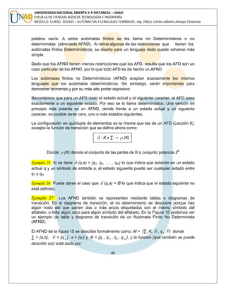 46 
UNIVERSIDAD NACIONAL ABIERTA Y A DISTANCIA – UNAD 
ESCUELA DE CIENCIAS BÁSICAS TECNOLOGÍA E INGENIERÍA 
MODULO CURSO: 301405 – AUTÓMATAS Y LENGUAJES FORMALES. Ing. (Msc). Carlos Alberto Amaya Tarazona 
palabra vacía. A estos autómatas finitos se les llama no Determinísticos o no 
deterministas (abreviado AFND). Al retirar algunas de las restricciones que tienen los 
autómatas finitos Determinísticos, su diseño para un lenguaje dado puede volverse más 
simple. 
Dado que los AFND tienen menos restricciones que los AFD, resulta que los AFD son un 
caso particular de los AFND, por lo que todo AFD es de hecho un AFND. 
Los autómatas finitos no Determinísticos (AFND) aceptan exactamente los mismos 
lenguajes que los autómatas determinísticos. Sin embargo, serán importantes para 
demostrar teoremas y por su más alto poder expresivo 
Recordemos que para un AFD dado el estado actual y el siguiente caracter, el AFD pasa 
exactamente a un siguiente estado. Por eso se lo llama determinístico. Una versión en 
principio más potente es un AFND, donde frente a un estado actual y un siguiente 
caracter, es posible tener cero, uno o más estados siguientes. 
La configuración en quíntupla de elementos es la misma que las de un AFD (Lección 6), 
excepto la función de transición que se define ahora como: 
 : K x Σ →  (K) 
Donde  (K) denota el conjunto de las partes de K o conjunto potencia 2K 
Ejemplo 25 Si se tiene  (q,a) = {q1, q2, …. , qm) lo que indica que estando en un estado 
actual q y un símbolo de entrada a, el estado siguiente puede ser cualquier estado entre 
q1 y qm. 
Ejemplo 26 Puede darse el caso que  (q,a) = Ø lo que indica que el estado siguiente no 
está definido. 
Ejemplo 27 Los AFND también se representan mediante tablas o diagramas de 
transición. En el diagrama de transición, el no determinismo se descubre porque hay 
algún nodo del que parten dos o más arcos etiquetados con el mismo símbolo del 
alfabeto, o falta algún arco para algún símbolo del alfabeto. En la Figura 15 podemos ver 
un ejemplo de tabla y diagrama de transición de un Autómata Finito No Determinista 
(AFND). 
El AFND de la figura 15 se describe formalmente como: M = (Σ, K,  , q1 , F) donde 
Σ = {a,b}, F = {q 4 } s = {q1} y K = {q1 , q 2 , q3 , q 4 }, y la función (que también se puede 
describir así) está dada por: 
 