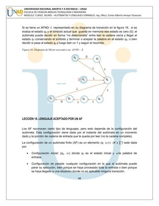 48 
UNIVERSIDAD NACIONAL ABIERTA Y A DISTANCIA – UNAD 
ESCUELA DE CIENCIAS BÁSICAS TECNOLOGÍA E INGENIERÍA 
MODULO CURSO: 301405 – AUTÓMATAS Y LENGUAJES FORMALES. Ing. (Msc). Carlos Alberto Amaya Tarazona 
Si se tiene un AFND- representado en su diagrama de transición en la figura 16, si se 
evalúa el estado q6 y el símbolo actual que guarda en memoria ese estado es cero (0), el 
autómata puede decidir en forma “no determinista” entre leer la cadena vacía y llegar al 
estado q7 conservando el símbolo y terminar o aceptar la palabra en el estado q8, o bien 
decidir si pasa al estado q4 y luego leer un 1 y seguir el recorrido. 
Figura 16: Diagrama de Moore asociado a un AFND -  
LECCIÓN 10. LENGUAJE ACEPTADO POR UN AF 
Los AF reconocen cierto tipo de lenguajes, pero esto depende de la configuración del 
autómata. Esta configuración viene dada por el instante del autómata en un momento 
dado y la porción de cadena de entrada que le queda por leer (no la cadena completa). 
La configuración de un autómata finito (AF) es un elemento (q,  ) (K x Σ*) está dada 
por: 
 Configuración inicial: (q0,  ) donde q0 es el estado inicial y  la palabra de 
entrada. 
 Configuración de parada: cualquier configuración en la que el autómata puede 
parar su ejecución, bien porque se haya procesado toda la entrada o bien porque 
se haya llegado a una situación donde no es aplicable ninguna transición. 
 