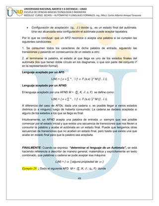 49 
UNIVERSIDAD NACIONAL ABIERTA Y A DISTANCIA – UNAD 
ESCUELA DE CIENCIAS BÁSICAS TECNOLOGÍA E INGENIERÍA 
MODULO CURSO: 301405 – AUTÓMATAS Y LENGUAJES FORMALES. Ing. (Msc). Carlos Alberto Amaya Tarazona 
 Configuración de aceptación: (qF,  ) donde qF, es un estado final del autómata. 
Una vez alcanzada esta configuración el autómata puede aceptar lapalabra. 
Por lo que se concluye: que un AFD reconoce o acepta una palabra si se cumplen las 
siguientes condiciones: 
1. Se consumen todos los caracteres de dicha palabra de entrada, siguiendo las 
transiciones y pasando en consecuencia de un estado a otro; 
2. al terminarse la palabra, el estado al que llega es uno de los estados finales del 
autómata (los que tienen doble círculo en los diagramas, o que son parte del conjunto F 
en la representación formal). 
Lenguaje aceptado por un AFD 
L(M) = { x Σ * ,  ƒ  F,(s,x) ├* M (ƒ,  )}. 
Lenguaje aceptado por un AFND: 
El lenguaje aceptado por una AFND M = (Σ, K,  ,s, F) se define como: 
L(M) = { x Σ * ,  ƒ  F,(s,x) ├* M (ƒ,  )}. 
A diferencia del caso de AFDs, dada una cadena x, es posible llegar a varios estados 
distintos (o a ninguno) luego de haberla consumido. La cadena se declara aceptada si 
alguno de los estados a los que se llega es final. 
Intuitivamente, un AFND acepta una palabra de entrada  siempre que sea posible 
comenzar por el estado inicial y que exista una secuencia de transiciones que nos lleven a 
consumir la palabra y acabe el autómata en un estado final. Puede que tengamos otras 
secuencias de transiciones que no acaben en estado final, pero basta que exista una que 
acabe en estado final para que la palabra sea aceptada. 
FINALMENTE: Cuando se expresa: “determinar el lenguaje de un Autómata”, se está 
haciendo referencia a describir de manera general, matemática y explícitamente en texto 
combinado, que palabras o cadena se pude aceptar esa máquina: 
L(M) = {  │alguna propiedad de  } 
Ejemplo 28 ; Dado el siguiente AFD M = (Σ, K,  , q0, F) donde 
 