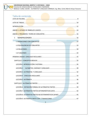 5 
UNIVERSIDAD NACIONAL ABIERTA Y A DISTANCIA – UNAD 
ESCUELA DE CIENCIAS BÁSICAS TECNOLOGÍA E INGENIERÍA 
MODULO CURSO: 301405 – AUTÓMATAS Y LENGUAJES FORMALES. Ing. (Msc). Carlos Alberto Amaya Tarazona 
Tabla de contenido 
LISTA DE FIGURAS................................................................................................................................ 8 
LISTA DE TABLAS................................................................................................................................ 10 
INTRODUCCIÓN ................................................................................................................................. 11 
ANEXO 1: LISTADO DE SÍMBOLOS USADOS....................................................................................... 14 
ANEXO 2: PRESABERES: TEORÍA DE CONJUNTOS .............................................................................. 16 
I. GENERALIDADES: ............................................................................................................ 16 
I.I OPERACIONES CON CONJUNTOS: ......................................................................................... 17 
I.II EQUIVALENCIAS DE CONJUNTOS: ........................................................................................ 19 
I.III RELACIONES:........................................................................................................................ 20 
I.IV FUNCIONES: ........................................................................................................................ 24 
PRIMERA UNIDAD: LENGUAJES REGULARES ..................................................................................... 25 
CAPITULO 1: CONCEPTOS BÁSICOS ............................................................................................... 25 
LECCIÓN 1: INTRODUCCIÓN E HISTORIA: .................................................................................. 26 
LECCIÓN 2. - ALFABETOS, CADENAS Y LENGUAJES ................................................................. 28 
LECCIÓN 3. AUTÓMATAS Y LENGUAJES ................................................................................... 32 
LECCIÓN 4. LENGUAJES REGULARES ........................................................................................ 33 
LECCIÓN 5. AUTÓMATA ............................................................................................................ 36 
CAPITULO 2. AUTÓMATAS FINITOS ............................................................................................... 39 
LECCIÓN 6. DEFINICIÓN FORMAL DE AUTÓMATAS FINITOS .................................................... 39 
LECCIÓN 7. AUTÓMATAS FINITOS DETERMINÍSTICOS (AFD) .................................................... 42 
LECCIÓN 8. AUTÓMATAS FINITOS NO DETERMINÍSTICOS (AFND)............................................ 45 
LECCIÓN 9. AUTÓMATA FINITO CON  TRANSICIONES ........................................................... 47 
 
