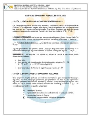 51 
UNIVERSIDAD NACIONAL ABIERTA Y A DISTANCIA – UNAD 
ESCUELA DE CIENCIAS BÁSICAS TECNOLOGÍA E INGENIERÍA 
MODULO CURSO: 301405 – AUTÓMATAS Y LENGUAJES FORMALES. Ing. (Msc). Carlos Alberto Amaya Tarazona 
CAPITULO 3: EXPRESIONES Y LENGUAJES REGULARES 
LECCIÓN 11. LENGUAJES REGULARES Y EXPRESIONES REGULARES 
Los Lenguajes regulares son los más simples y restringidos dentro de la jerarquía de 
Chomsky. Estos lenguajes pueden además ser descritos mediante dos representaciones 
que veremos: las Expresiones Regulares y las Gramáticas Regulares que serán los temas 
a tratar en las siguientes lecciones. También son descritos mediante AFD y AFND. 
LENGUAJES REGULARES: se llaman así porque sus palabras contienen “regularidades” o 
repeticiones de los mismos componentes, como por ejemplo en el lenguaje L1 siguiente: 
L1 = { ab,abab,ababab,abababab,…..} En donde las cadenas o palabras son repeticiones 
de “ab” 
Algunas propiedades se aplican a estos Lenguajes Regulares como por ejemplo si se 
combinan dos lenguajes regulares, también se obtiene un lenguaje regular. L1 U L2 = L3 
Definición 10: Un lenguaje L es regular si y solos i se cumple al menos una de las 
siguientes condiciones: 
 L es finito; 
 L es la unión o la concatenación de otros lenguajes regulares R1 y R2, 
L = R1 U R2 o L = R1R2 respectivamente 
 L es la cerradura de Kleene de algún lenguaje regular, L = R*. 
LECCIÓN 12. SIGNIFICADO DE LAS EXPRESIONES REGULARES 
Una expresión regular (ER) es una notación normalizada para representar lenguajes 
regulares, es decir, lenguajes generados por gramáticas de tipo 3. Las expresiones 
regulares permiten describir con exactitud y sencillez cualquier lenguaje regular. Para 
definir una ER se pueden utilizar todos los símbolos del alfabeto Σ y, además  y  . Los 
operadores que también se pueden utilizar son: 
+ representa la unión. 
 representa la concatenación (este símbolo no se suele escribir). 
* representa el cierre de Kleene 
( ) modifican las propiedades de los demás operadores. 
 