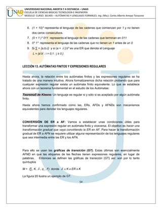 54 
UNIVERSIDAD NACIONAL ABIERTA Y A DISTANCIA – UNAD 
ESCUELA DE CIENCIAS BÁSICAS TECNOLOGÍA E INGENIERÍA 
MODULO CURSO: 301405 – AUTÓMATAS Y LENGUAJES FORMALES. Ing. (Msc). Carlos Alberto Amaya Tarazona 
6. (1 + 10)* representa el lenguaje de las cadenas que comienzan por 1 y no tienen 
dos ceros consecutivos. 
7. (0 + 1 )* 011 representa el lenguaje de las cadenas que terminan en 011 
8. 0* 1* representa el lenguaje de las cadenas que no tienen un 1 antes de un 0 
9. Si Σ = {a,b,c} y si (a +  ) b* es una ER que denota el Lenguaje 
L = {ai bj : i = 0,1 : j ≥ 0 } 
LECCIÓN 13. AUTÓMATAS FINITOS Y EXPRESIONES REGULARES 
Hasta ahora, la relación entre los autómatas finitos y las expresiones regulares se ha 
tratado de una manera intuitiva. Ahora formalizaremos dicha relación probando que para 
cualquier expresión regular exista un autómata finito equivalente. Lo que se establece 
ahora con un teorema fundamental en el estudio de los Autómatas: 
Teorema5 de Kleene: Un lenguaje es regular si y sólo si es aceptado por algún autómata 
finito. 
Hasta ahora hemos confirmado como las, ERs, AFDs y AFNDs son mecanismos 
equivalentes para denotar los lenguajes regulares. 
CONVERSIÓN DE ER a AF: Vamos a establecer unas condiciones útiles para 
transformar una expresión regular en autómata finito y viceversa. El objetivo es hacer una 
transformación gradual que vaya convirtiendo la ER en AF. Para hacer la transformación 
gradual de ER a AFN se requiere utilizar alguna representación de los lenguajes regulares 
que sea intermedia entre las ER y los AFN. 
Para ello se usan las gráficas de transición (GT). Estas últimas son esencialmente 
AFND en que las etiquetas de las flechas tienen expresiones regulares, en lugar de 
palabras. Entonces se definen las gráficas de transición (GT) así: son por lo tanto 
quíntuplos 
M = (Σ, K,  , q1 , F) donde  K x ER x K 
La figura 20 ilustra un ejemplo de GT. 
 
