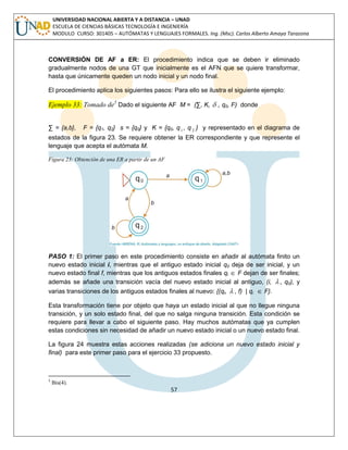 57 
UNIVERSIDAD NACIONAL ABIERTA Y A DISTANCIA – UNAD 
ESCUELA DE CIENCIAS BÁSICAS TECNOLOGÍA E INGENIERÍA 
MODULO CURSO: 301405 – AUTÓMATAS Y LENGUAJES FORMALES. Ing. (Msc). Carlos Alberto Amaya Tarazona 
CONVERSIÓN DE AF a ER: El procedimiento indica que se deben ir eliminado 
gradualmente nodos de una GT que inicialmente es el AFN que se quiere transformar, 
hasta que únicamente queden un nodo inicial y un nodo final. 
El procedimiento aplica los siguientes pasos: Para ello se ilustra el siguiente ejemplo: 
Ejemplo 33: Tomado de5 Dado el siguiente AF M = (Σ, K,  , q0, F) donde 
Σ = {a,b}, F = {q1, q2} s = {q0} y K = {q0, q1 , q 2 } y representado en el diagrama de 
estados de la figura 23. Se requiere obtener la ER correspondiente y que represente el 
lenguaje que acepta el autómata M. 
Figura 23: Obtención de una ER a partir de un AF 
PASO 1: El primer paso en este procedimiento consiste en añadir al autómata finito un 
nuevo estado inicial i, mientras que el antiguo estado inicial q0 deja de ser inicial, y un 
nuevo estado final f, mientras que los antiguos estados finales qi  F dejan de ser finales; 
además se añade una transición vacía del nuevo estado inicial al antiguo, (i,  , q0), y 
varias transiciones de los antiguos estados finales al nuevo: {(qi,  , f) | qi  F}. 
Esta transformación tiene por objeto que haya un estado inicial al que no llegue ninguna 
transición, y un solo estado final, del que no salga ninguna transición. Esta condición se 
requiere para llevar a cabo el siguiente paso. Hay muchos autómatas que ya cumplen 
estas condiciones sin necesidad de añadir un nuevo estado inicial o un nuevo estado final. 
La figura 24 muestra estas acciones realizadas (se adiciona un nuevo estado inicial y 
final) para este primer paso para el ejercicio 33 propuesto. 
5 Bis(4). 
 