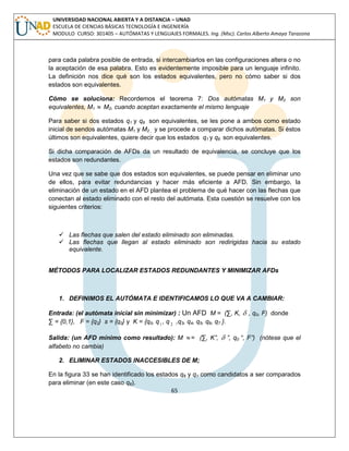 65 
UNIVERSIDAD NACIONAL ABIERTA Y A DISTANCIA – UNAD 
ESCUELA DE CIENCIAS BÁSICAS TECNOLOGÍA E INGENIERÍA 
MODULO CURSO: 301405 – AUTÓMATAS Y LENGUAJES FORMALES. Ing. (Msc). Carlos Alberto Amaya Tarazona 
para cada palabra posible de entrada, si intercambiarlos en las configuraciones altera o no 
la aceptación de esa palabra. Esto es evidentemente imposible para un lenguaje infinito. 
La definición nos dice qué son los estados equivalentes, pero no cómo saber si dos 
estados son equivalentes. 
Cómo se soluciona: Recordemos el teorema 7: Dos autómatas M1 y M2 son 
equivalentes, M1  M2, cuando aceptan exactamente el mismo lenguaje 
Para saber si dos estados q1 y q6 son equivalentes, se les pone a ambos como estado 
inicial de sendos autómatas M1 y M2 , y se procede a comparar dichos autómatas. Si éstos 
últimos son equivalentes, quiere decir que los estados q1 y q6 son equivalentes. 
Si dicha comparación de AFDs da un resultado de equivalencia, se concluye que los 
estados son redundantes. 
Una vez que se sabe que dos estados son equivalentes, se puede pensar en eliminar uno 
de ellos, para evitar redundancias y hacer más eficiente a AFD. Sin embargo, la 
eliminación de un estado en el AFD plantea el problema de qué hacer con las flechas que 
conectan al estado eliminado con el resto del autómata. Esta cuestión se resuelve con los 
siguientes criterios: 
 Las flechas que salen del estado eliminado son eliminadas. 
 Las flechas que llegan al estado eliminado son redirigidas hacia su estado 
equivalente. 
MÉTODOS PARA LOCALIZAR ESTADOS REDUNDANTES Y MINIMIZAR AFDs 
1. DEFINIMOS EL AUTÓMATA E IDENTIFICAMOS LO QUE VA A CAMBIAR: 
Entrada: (el autómata inicial sin minimizar) : Un AFD M = (Σ, K,  , q0, F) donde 
Σ = {0,1}, F = {q2} s = {q0} y K = {q0, q1 , q 2 ,q3, q4, q5, q6, q7 }. 
Salida: (un AFD mínimo como resultado): M  = (Σ, K”,  ”, q0 “, F”) (nótese que el 
alfabeto no cambia) 
2. ELIMINAR ESTADOS INACCESIBLES DE M; 
En la figura 33 se han identificado los estados q6 y q1 como candidatos a ser comparados 
para eliminar (en este caso q6). 
 