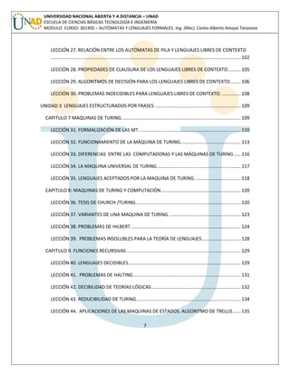 7 
UNIVERSIDAD NACIONAL ABIERTA Y A DISTANCIA – UNAD ESCUELA DE CIENCIAS BÁSICAS TECNOLOGÍA E INGENIERÍA MODULO CURSO: 301405 – AUTÓMATAS Y LENGUAJES FORMALES. Ing. (Msc). Carlos Alberto Amaya Tarazona 
LECCIÓN 27. RELACIÓN ENTRE LOS AUTÓMATAS DE PILA Y LENGUAJES LIBRES DE CONTEXTO ................................................................................................................................................. 102 
LECCIÓN 28. PROPIEDADES DE CLAUSURA DE LOS LENGUAJES LIBRES DE CONTEXTO .......... 105 
LECCIÓN 29. ALGORITMOS DE DECISIÓN PARA LOS LENGUAJES LIBRES DE CONTEXTO. ....... 106 
LECCIÓN 30. PROBLEMAS INDECIDIBLES PARA LENGUAJES LIBRES DE CONTEXTO. .............. 108 
UNIDAD 3 LENGUAJES ESTRUCTURADOS POR FRASES. ................................................................. 109 
CAPITULO 7 MAQUINAS DE TURING. .......................................................................................... 109 
LECCIÓN 31. FORMALIZACIÓN DE LAS MT. ............................................................................. 110 
LECCIÓN 32. FUNCIONAMIENTO DE LA MÁQUINA DE TURING. ............................................. 113 
LECCIÓN 33. DIFERENCIAS ENTRE LAS COMPUTADORAS Y LAS MÁQUINAS DE TURING ..... 116 
LECCIÓN 34. LA MAQUINA UNIVERSAL DE TURING. ............................................................... 117 
LECCIÓN 35. LENGUAJES ACEPTADOS POR LA MAQUINA DE TURING. .................................. 118 
CAPITULO 8: MAQUINAS DE TURING Y COMPUTACIÓN. ............................................................ 120 
LECCIÓN 36. TESIS DE CHURCH /TURING. ............................................................................... 120 
LECCIÓN 37. VARIANTES DE UNA MAQUINA DE TURING. ...................................................... 123 
LECCIÓN 38. PROBLEMAS DE HILBERT. ................................................................................... 124 
LECCIÓN 39. PROBLEMAS INSOLUBLES PARA LA TEORÍA DE LENGUAJES.............................. 128 
CAPITULO 9. FUNCIONES RECURSIVAS ....................................................................................... 129 
LECCIÓN 40. LENGUAJES DECIDIBLES ...................................................................................... 129 
LECCIÓN 41. PROBLEMAS DE HALTING .................................................................................. 131 
LECCIÓN 42. DECIBILIDAD DE TEORÍAS LÓGICAS .................................................................... 132 
LECCIÓN 43. REDUCIBILIDAD DE TURING ................................................................................ 134 
LECCIÓN 44. APLICACIONES DE LAS MAQUINAS DE ESTADOS. ALGORITMO DE TRELLIS. ..... 135  