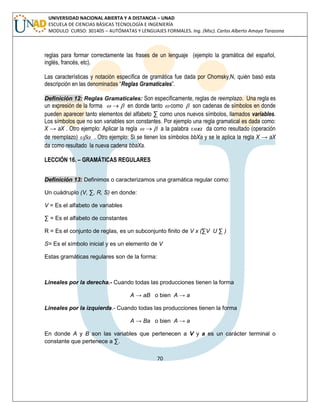 70 
UNIVERSIDAD NACIONAL ABIERTA Y A DISTANCIA – UNAD 
ESCUELA DE CIENCIAS BÁSICAS TECNOLOGÍA E INGENIERÍA 
MODULO CURSO: 301405 – AUTÓMATAS Y LENGUAJES FORMALES. Ing. (Msc). Carlos Alberto Amaya Tarazona 
reglas para formar correctamente las frases de un lenguaje (ejemplo la gramática del español, 
inglés, francés, etc). 
Las características y notación específica de gramática fue dada por Chomsky,N, quién basó esta 
descripción en las denominadas “Reglas Gramaticales”. 
Definición 12: Reglas Gramaticales: Son específicamente, reglas de reemplazo. Una regla es 
un expresión de la forma   en donde tanto  como  son cadenas de símbolos en donde 
pueden aparecer tanto elementos del alfabeto Σ como unos nuevos símbolos, llamados variables. 
Los símbolos que no son variables son constantes. Por ejemplo una regla gramatical es dada como: 
X → aX . Otro ejemplo: Aplicar la regla   a la palabra  da como resultado (operación 
de reemplazo)  . Otro ejemplo: Si se tienen los símbolos bbXa y se le aplica la regla X → aX 
da como resultado la nueva cadena bbaXa. 
LECCIÓN 16. – GRAMÁTICAS REGULARES 
Definición 13: Definimos o caracterizamos una gramática regular como: 
Un cuádruplo (V, Σ, R, S) en donde: 
V = Es el alfabeto de variables 
Σ = Es el alfabeto de constantes 
R = Es el conjunto de reglas, es un subconjunto finito de V x (ΣV U Σ ) 
S= Es el símbolo inicial y es un elemento de V 
Estas gramáticas regulares son de la forma: 
Lineales por la derecha.- Cuando todas las producciones tienen la forma 
A → aB o bien A → a 
Lineales por la izquierda.- Cuando todas las producciones tienen la forma 
A → Ba o bien A → a 
En donde A y B son las variables que pertenecen a V y a es un carácter terminal o 
constante que pertenece a Σ. 
 