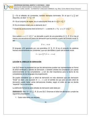78 
UNIVERSIDAD NACIONAL ABIERTA Y A DISTANCIA – UNAD 
ESCUELA DE CIENCIAS BÁSICAS TECNOLOGÍA E INGENIERÍA 
MODULO CURSO: 301405 – AUTÓMATAS Y LENGUAJES FORMALES. Ing. (Msc). Carlos Alberto Amaya Tarazona 
Σ = Es el alfabeto de constantes, también llamadas terminales. En el que V y Σ son 
disyuntos, es decir: V ∩ Σ = Φ 
R = Es el conjunto de reglas, es un subconjunto finito de V x (ΣV U Σ )* 
S= Es el símbolo inicial y es un elemento de V 
Y donde las producciones tiene la forma A →  siendo A  V y  ( V U Σ )* 
Una cadena  ( V U Σ )* es derivable a partir de una gramática (V, Σ, R, S) si hay al 
menos una secuencia de pasos de derivación que la produce a partir del símbolo inicial S, 
así: 
S ... 
El lenguaje L(G) generado por una gramática (V, Σ, R, S) es el conjunto de palabras 
hechas exclusivamente de constantes, que son derivables a partir del símbolo inicial: 
L  { * | S ...} 
LECCIÓN 18. ARBOLES DE DERIVACIÓN 
Las GLC tienen la propiedad de que las derivaciones pueden ser representadas en forma 
de árbol ramificado o arboles de derivación, o también arboles de compilación por usarse 
extensivamente en los compiladores y son de vital importancia para la teoría de los 
compiladores de los lenguajes de programación. 
Se puede considerar que un árbol de derivación es más abstracto que una derivación 
“lineal” es decir, una sucesión S ... en el sentido de que para un solo árbol de 
derivación puede haber varias derivaciones lineales, según el orden en que se decida 
“expandir” los no terminales. 
La definición formal de estos árboles de derivación está dada por: 
Definición15: Sea: G = (V, Σ, R, S) una GLC. Entonces el árbol de derivación cumple las 
siguientes propiedades: 
1. Cada nodo tiene una etiqueta. 
 