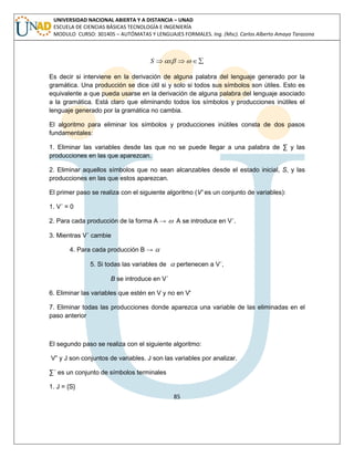 85 
UNIVERSIDAD NACIONAL ABIERTA Y A DISTANCIA – UNAD 
ESCUELA DE CIENCIAS BÁSICAS TECNOLOGÍA E INGENIERÍA 
MODULO CURSO: 301405 – AUTÓMATAS Y LENGUAJES FORMALES. Ing. (Msc). Carlos Alberto Amaya Tarazona 
S x   
Es decir si interviene en la derivación de alguna palabra del lenguaje generado por la 
gramática. Una producción se dice útil si y solo si todos sus símbolos son útiles. Esto es 
equivalente a que pueda usarse en la derivación de alguna palabra del lenguaje asociado 
a la gramática. Está claro que eliminando todos los símbolos y producciones inútiles el 
lenguaje generado por la gramática no cambia. 
El algoritmo para eliminar los símbolos y producciones inútiles consta de dos pasos 
fundamentales: 
1. Eliminar las variables desde las que no se puede llegar a una palabra de Σ y las 
producciones en las que aparezcan. 
2. Eliminar aquellos símbolos que no sean alcanzables desde el estado inicial, S, y las 
producciones en las que estos aparezcan. 
El primer paso se realiza con el siguiente algoritmo (V' es un conjunto de variables): 
1. V´ = 0 
2. Para cada producción de la forma A →  A se introduce en V´. 
3. Mientras V´ cambie 
4. Para cada producción B →  
5. Si todas las variables de  pertenecen a V´, 
B se introduce en V´ 
6. Eliminar las variables que estén en V y no en V' 
7. Eliminar todas las producciones donde aparezca una variable de las eliminadas en el 
paso anterior 
El segundo paso se realiza con el siguiente algoritmo: 
V” y J son conjuntos de variables. J son las variables por analizar. 
Σ´ es un conjunto de símbolos terminales 
1. J = {S} 
 